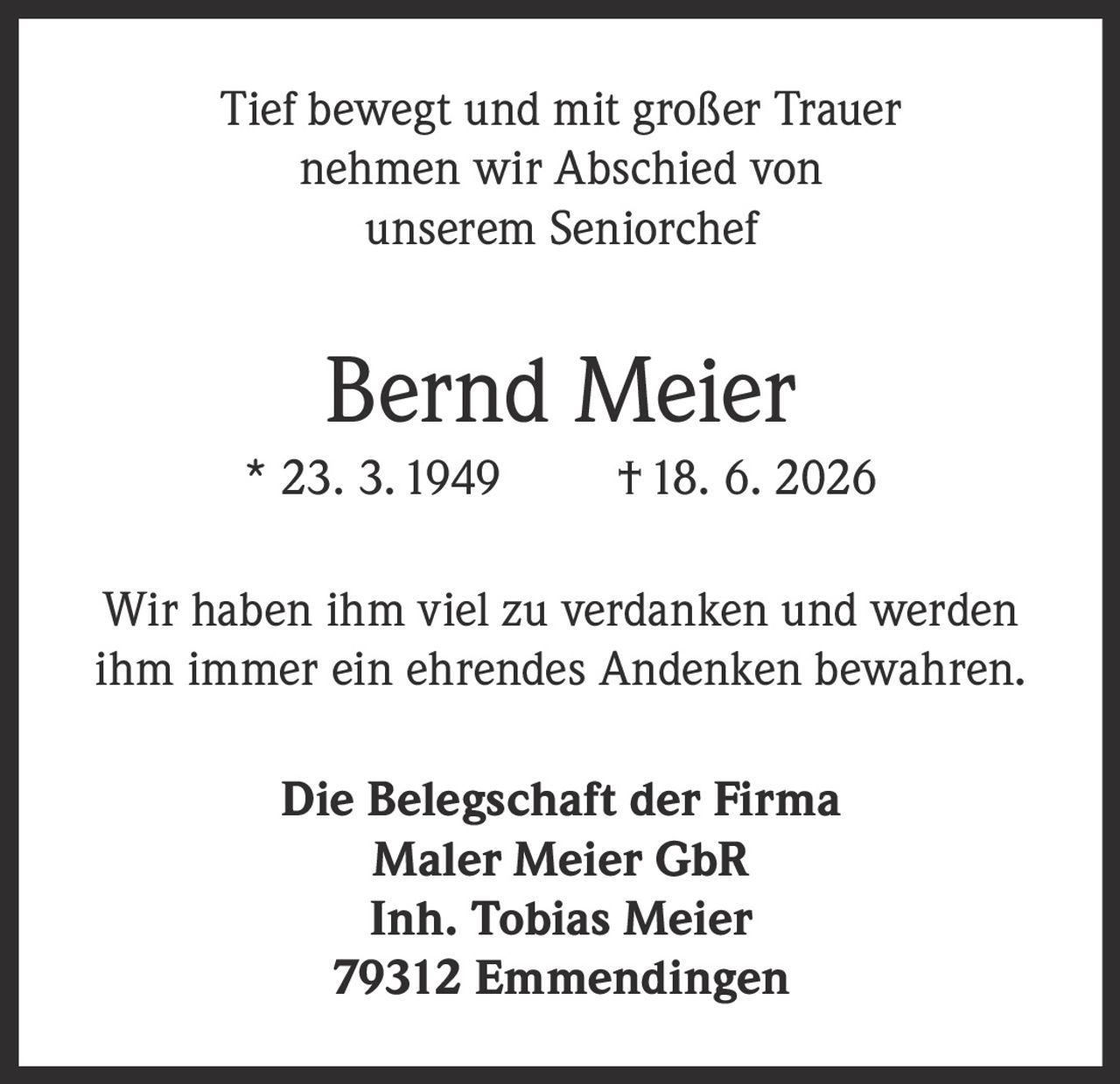 <p>Tief bewegt und mit großer Trauer nehmen wir Abschied von unserem Seniorchef</p>

<p><strong>Bernd Meier</strong><br>
* 23. 3. 1949 † 18. 6. 2026</p>

<p>Wir haben ihm viel zu verdanken und werden ihm immer ein ehrendes Andenken bewahren.</p>

<p><strong>Die Belegschaft der Firma<br>
Maler Meier GbR<br>
Inh. Tobias Meier<br>
79312 Emmendingen</strong></p>