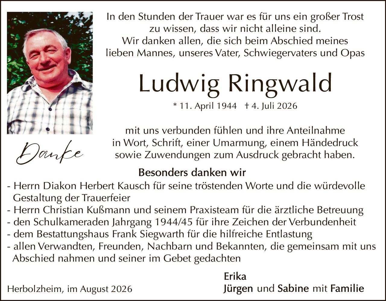 <p>In den Stunden der Trauer war es für uns ein großer Trost zu wissen, dass wir nicht alleine sind. Wir danken allen, die sich beim Abschied meines lieben Mannes, unseres Vater, Schwiegervaters und Opas</p>

<p><strong>Ludwig Ringwald</strong><br>* 11. April 1944 † 4. Juli 2026</p>

<p>mit uns verbunden fühlen und ihre Anteilnahme in Wort, Schrift, einer Umarmung, einem Händedruck sowie Zuwendungen zum Ausdruck gebracht haben.</p>

<p><strong>Besonders danken wir</strong></p>

<p>- Herrn Diakon Herbert Kausch für seine tröstenden Worte und die würdevolle Gestaltung der Trauerfeier<br>
- Herrn Christian Kußmann und seinem Praxisteam für die ärztliche Betreuung<br>
- den Schulmekameraden Jahrgang 1944/45 für ihre Zeichen der Verbundenheit<br>
- dem Bestattungshaus Frank Siegwarth für die hilfreiche Entlastung<br>
- allen Verwandten, Freunden, Nachbarn und Bekannten, die gemeinsam mit uns Abschied nahmen und seiner im Gebet gedachten</p>

<p><strong>Erika</strong><br>
Herbolzheim, im August 2026<br>
<strong>Jürgen und Sabine mit Familie</strong></p>