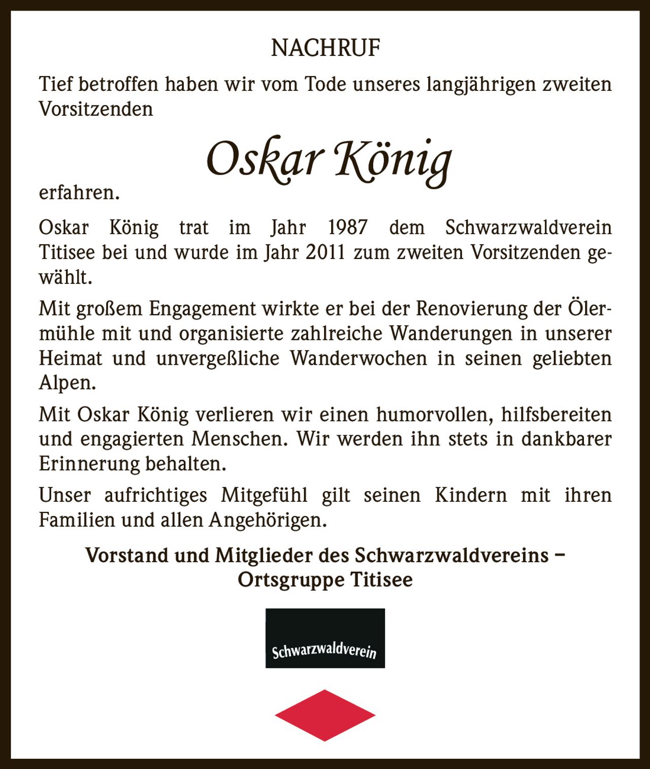 <p>Tief betroffen haben wir vom Tode unseres langjährigen zweiten Vorsitzenden <strong>Oskar König</strong> erfahren.</p>

<p>Oskar König trat im Jahr 1987 dem Schwarzwaldverein Titisee bei und wurde im Jahr 2011 zum zweiten Vorsitzenden gewählt.</p>

<p>Mit großem Engagement wirkte er bei der Renovierung der Ölermühle mit und organisierte zahlreiche Wanderungen in unserer Heimat und unvergeßliche Wanderwochen in seinen geliebten Alpen.</p>

<p>Mit Oskar König verlieren wir einen humorvollen, hilfsbereiten und engagierten Menschen. Wir werden ihn stets in dankbarer Erinnerung behalten.</p>

<p>Unser aufrichtiges Mitgefühl gilt seinen Kindern mit ihren Familien und allen Angehörigen.</p>

<p><strong>Vorstand und Mitglieder des Schwarzwaldvereins – Ortsgruppe Titisee</strong></p>