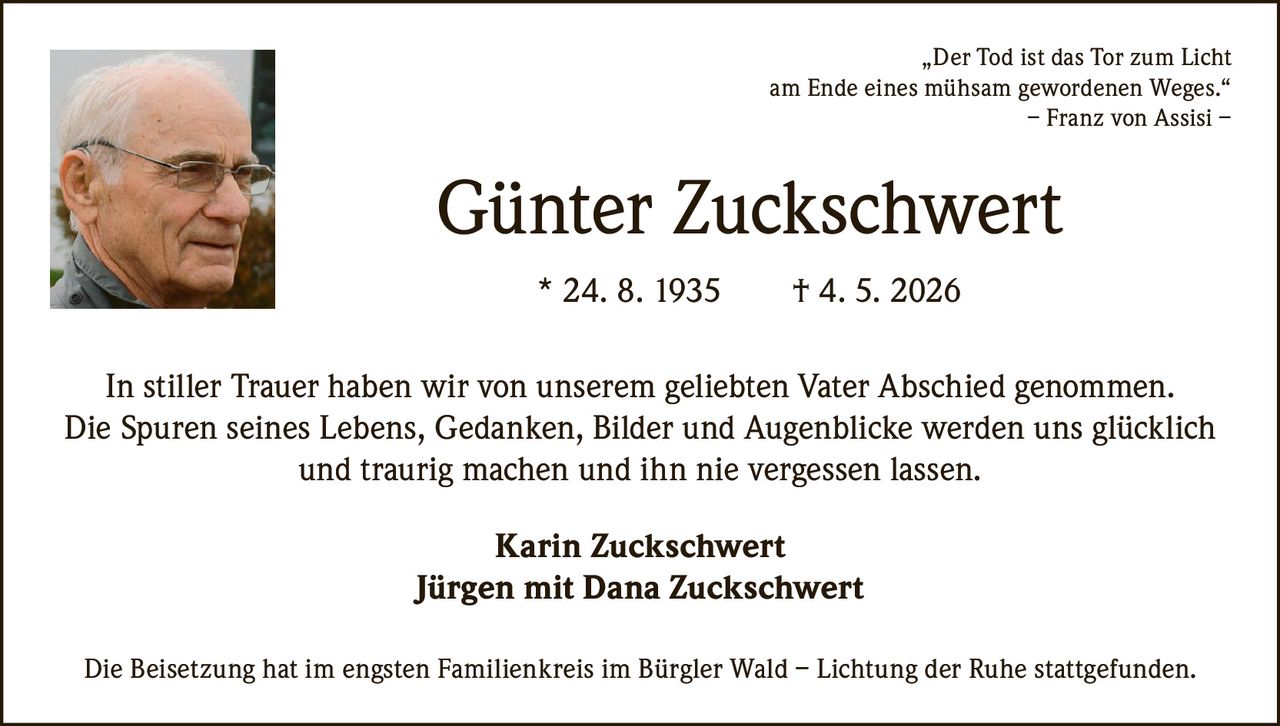 <p>„Der Tod ist das Tor zum Licht<br>am Ende eines mühsam gewordenen Weges.“<br>– Franz von Assisi –</p><p><strong>Günter Zuckschwert</strong><br>* 24. 8. 1935 † 4. 5. 2026</p><p>In stiller Trauer haben wir von unserem geliebten Vater Abschied genommen.<br>Die Spuren seines Lebens, Gedanken, Bilder und Augenblicke werden uns glücklich<br>und traurig machen und ihn nie vergessen lassen.</p><p>Karin Zuckschwert<br>Jürgen mit Dana Zuckschwert</p><p>Die Beisetzung hat im engsten Familienkreis im Bürgler Wald – Lichtung der Ruhe stattgefunden.</p>