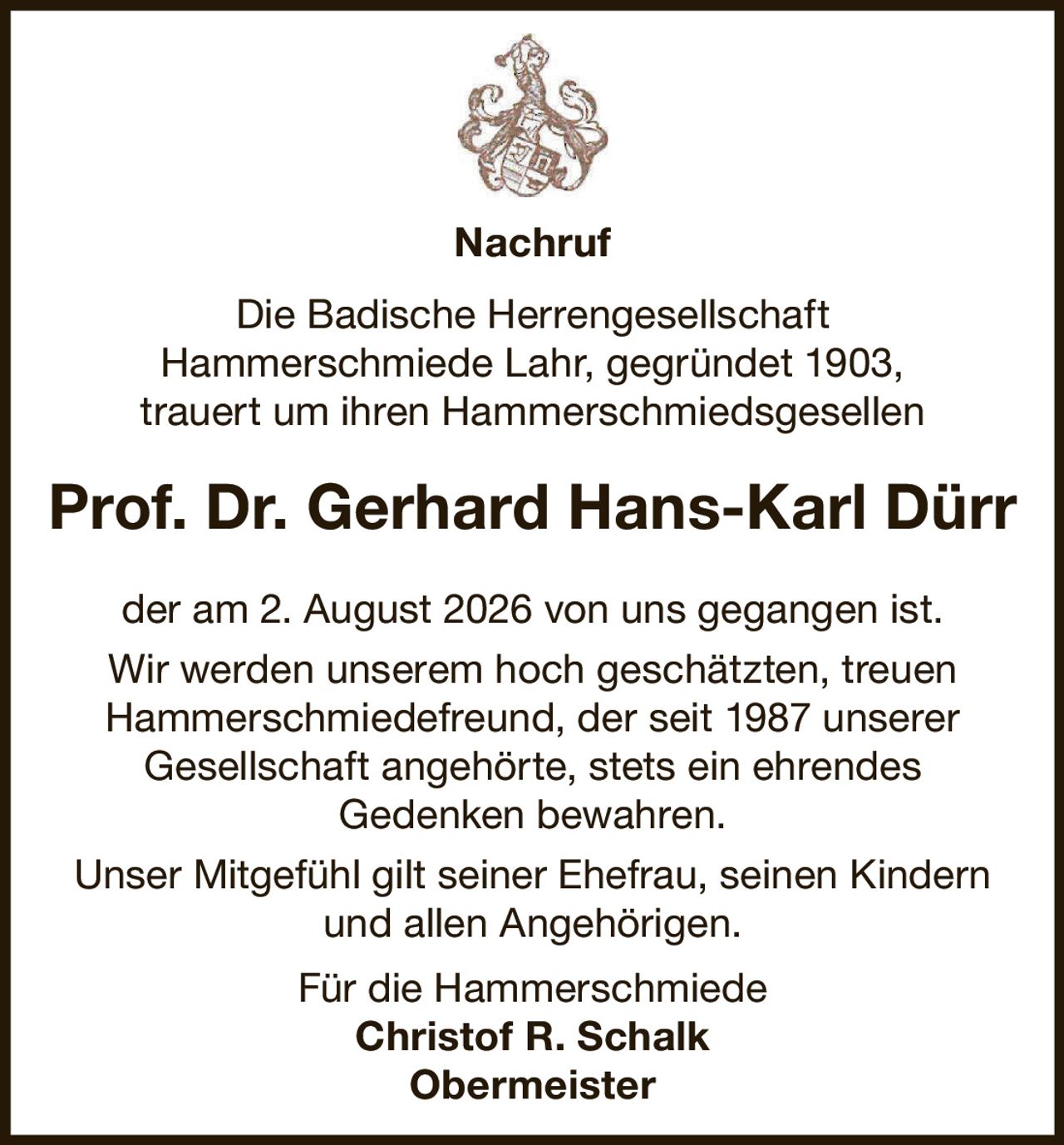<p><strong>Nachruf</strong></p>

<p>Die Badische Herrengesellschaft Hammerschmiede Lahr, gegründet 1903, trauert um ihren Hammerschmiedsgesellen</p>

<p><strong>Prof. Dr. Gerhard Hans-Karl Dürr</strong></p>

<p>der am 2. August 2026 von uns gegangen ist. Wir werden unserem hoch geschätzten, treuen Hammerschmiedefreund, der seit 1987 unserer Gesellschaft angehörte, stets ein ehrendes Gedenken bewahren.</p>

<p>Unser Mitgefühl gilt seiner Ehefrau, seinen Kindern und allen Angehörigen.</p>

<p>Für die Hammerschmiede<br><strong>Christof R. Schalk</strong><br><strong>Obermeister</strong></p>