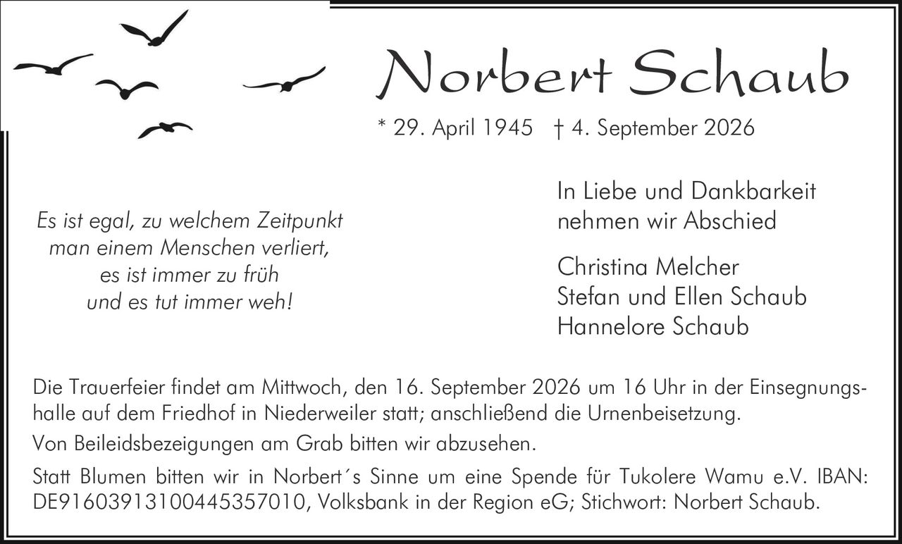 <p><i>Es ist egal, zu welchem Zeitpunkt man einem Menschen verliert, es ist immer zu früh und es tut immer weh!</i></p><p><strong>In Liebe und Dankbarkeit nehmen wir Abschied</strong></p><p>Christina Melcher<br>Stefan und Ellen Schaub<br>Hannelore Schaub</p><p>* 29. April 1945 † 4. September 2026</p><p>Die Trauerfeier findet am Mittwoch, den 16. September 2026 um 16 Uhr in der Einsegnungshalle auf dem Friedhof in Niederweiler statt; anschließend die Urnenbeisetzung.</p><p>Von Beileidsbezeigungen am Grab bitten wir abzusehen.</p><p>Statt Blumen bitten wir in Norbert´s Sinne um eine Spende für Tukolere Wamu e.V. IBAN: DE91603913100445357010, Volksbank in der Region eG; Stichwort: Norbert Schaub.</p>