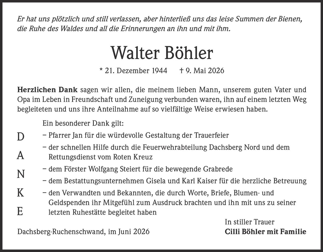 <p><i>Er hat uns plötzlich und still verlassen, aber hinterließ uns das leise Summen der Bienen, die Ruhe des Waldes und all die Erinnerungen an ihn und mit ihm.</i></p>

<p><strong>Walter Böhler</strong><br>
* 21. Dezember 1944 † 9. Mai 2026</p>

<p><strong>Herzlichen Dank</strong> sagen wir allen, die meinem lieben Mann, unserem guten Vater und Opa im Leben in Freundschaft und Zuneigung verbunden waren, ihn auf einem letzten Weg begleiteten und uns ihre Anteilnahme auf so vielfältige Weise erwiesen haben.</p>

<p>Ein besonderer Dank gilt:</p>

<p>– Pfarrer Jan für die würdevolle Gestaltung der Trauerfeier<br>
– der schnellen Hilfe durch die Feuerwehrabteilung Dachsberg Nord und dem Rettungsdienst vom Roten Kreuz<br>
– dem Förster Wolfgang Steiert für die bewegende Grabrede<br>
– dem Bestattungsunternehmen Gisela und Karl Kaiser für die herzliche Betreuung<br>
– den Verwandten und Bekannten, die durch Worte, Briefe, Blumen- und Geldspenden ihr Mitgefühl zum Ausdruck brachten und ihn mit uns zu seiner letzten Ruhestätte begleitet haben</p>

<p>In stiller Trauer<br>
Dachsberg-Ruchenschwand, im Juni 2026 <strong>Cilli Böhler mit Familie</strong></p>