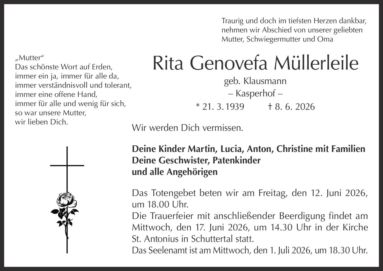 <p>Traurig und doch im tiefsten Herzen dankbar, nehmen wir Abschied von unserer geliebten Mutter, Schwiegermutter und Oma</p>

<p><strong>Rita Genovefa Müllerleile geb. Klausmann</strong><br/>
– Kasperhof –<br/>
* 21. 3. 1939 † 8. 6. 2026</p>

<p>Wir werden Dich vermissen.</p>

<p><strong>Deine Kinder Martin, Lucia, Anton, Christine mit Familien</strong><br/>
<strong>Deine Geschwister, Patenkinder</strong><br/>
<strong>und alle Angehörigen</strong></p>

<p>Das Totengebet beten wir am Freitag, den 12. Juni 2026, um 18.00 Uhr.</p>

<p>Die Trauerfeier mit anschließender Beerdigung findet am Mittwoch, den 17. Juni 2026, um 14.30 Uhr in der Kirche St. Antonius in Schuttertal statt.</p>

<p>Das Seelenamt ist am Mittwoch, den 1. Juli 2026, um 18.30 Uhr.</p>

<p><i>„Mutter"</i><br/>
<i>Das schönste Wort auf Erden,</i><br/>
<i>immer ein ja, immer für alle da,</i><br/>
<i>immer verständnisvoll und tolerant,</i><br/>
<i>immer eine offene Hand,</i><br/>
<i>immer für alle und wenig für sich,</i><br/>
<i>so war unsere Mutter,</i><br/>
<i>wir lieben Dich.</i></p>
