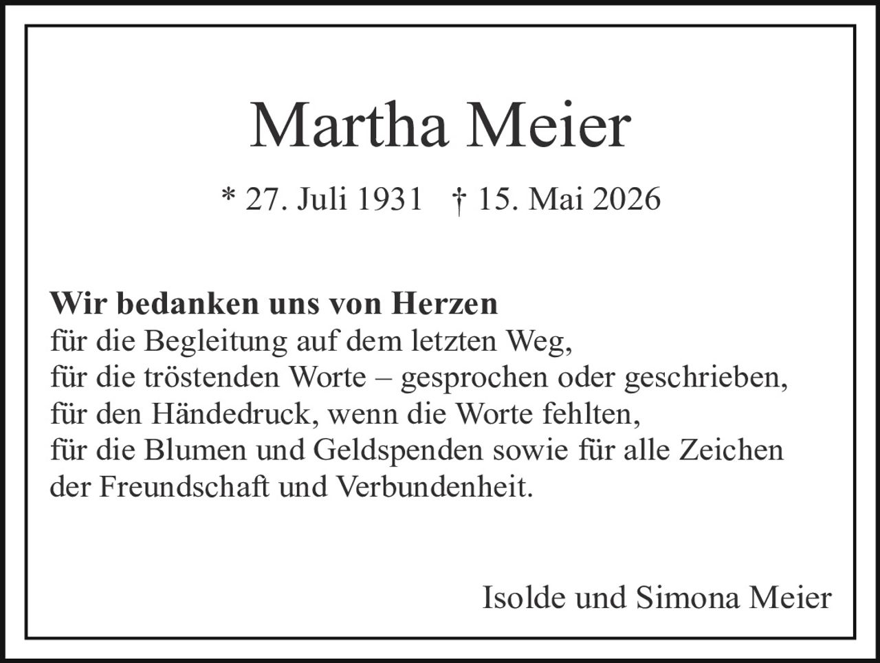 <p><strong>Martha Meier</strong></p>

<p>* 27. Juli 1931   † 15. Mai 2026</p>

<p>Wir bedanken uns von Herzen<br>
für die Begleitung auf dem letzten Weg,<br>
für die tröstenden Worte – gesprochen oder geschrieben,<br>
für den Händedruck, wenn die Worte fehlten,<br>
für die Blumen und Geldspenden sowie für alle Zeichen<br>
der Freundschaft und Verbundenheit.</p>

<p>Isolde und Simona Meier</p>