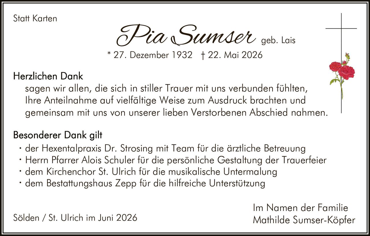 <p><strong>Statt Karten</strong></p>

<p><i>Pia Sumser</i> geb. Lais<br>* 27. Dezember 1932 † 22. Mai 2026</p>

<p><strong>Herzlichen Dank</strong><br>
sagen wir allen, die sich in stiller Trauer mit uns verbunden fühlten,<br>
Ihre Anteilnahme auf vielfältige Weise zum Ausdruck brachten und<br>
gemeinsam mit uns von unserer lieben Verstorbenen Abschied nahmen.</p>

<p><strong>Besonderer Dank gilt</strong></p>

<ul>
<li>der Hexentalpraxis Dr. Strosing mit Team für die ärztliche Betreuung</li>
<li>Herrn Pfarrer Alois Schuler für die persönliche Gestaltung der Trauerfeier</li>
<li>dem Kirchenchor St. Ulrich für die musikalische Untermalung</li>
<li>dem Bestattungshaus Zepp für die hilfreiche Unterstützung</li>
</ul>

<p>Im Namen der Familie<br>
Mathilde Sumser-Köpfer</p>

<p>Sölden / St. Ulrich im Juni 2026</p>