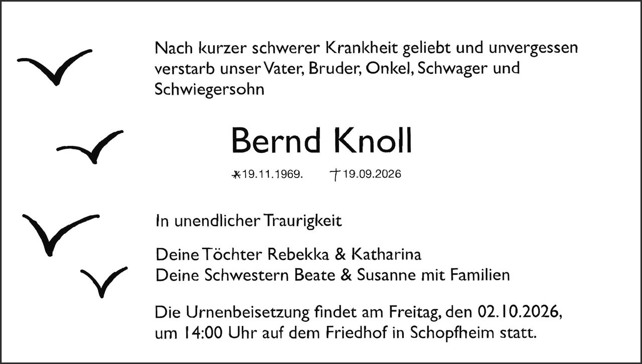 <p>Nach kurzer schwerer Krankheit geliebt und unvergessen verstarb unser Vater, Bruder, Onkel, Schwager und Schwiegersohn</p>

<p><strong>Bernd Knoll</strong></p>

<p>*19.11.1969. †19.09.2026</p>

<p>In unendlicher Traurigkeit</p>

<p>Deine Töchter Rebekka &amp; Katharina<br>
Deine Schwestern Beate &amp; Susanne mit Familien</p>

<p>Die Urnenbeisetzung findet am Freitag, den 02.10.2026, um 14:00 Uhr auf dem Friedhof in Schopfheim statt.</p>