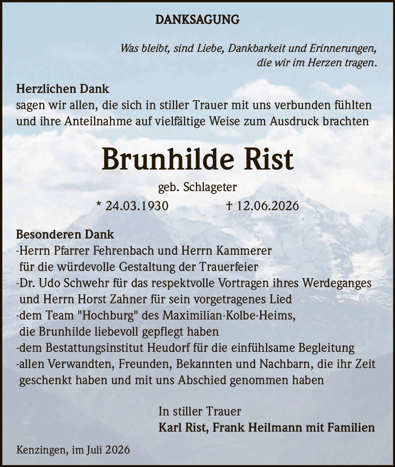<p><strong>DANKSAGUNG</strong></p>

<p><i>Was bleibt, sind Liebe, Dankbarkeit und Erinnerungen, die wir im Herzen tragen.</i></p>

<p><strong>Herzlichen Dank</strong><br>
sagen wir allen, die sich in stiller Trauer mit uns verbunden fühlten und ihre Anteilnahme auf vielfältige Weise zum Ausdruck brachten</p>

<p><strong>Brunhilde Rist</strong><br>
geb. Schlageter<br>
* 24.03.1930 † 12.06.2026</p>

<p><strong>Besonderen Dank</strong><br>
-Herrn Pfarrer Fehrenbach und Herrn Kammerer für die würdevolle Gestaltung der Trauerfeier<br>
-Dr. Udo Schwehr für das respektvolle Vortragen ihres Werdeganges und Herrn Horst Zahner für sein vorgetragenes Lied<br>
-dem Team "Hochburg" des Maximilian-Kolbe-Heims, die Brunhilde liebevoll gepflegt haben<br>
-dem Bestattungsinstitut Heudorf für die einfühlsame Begleitung<br>
-allen Verwandten, Freunden, Bekannten und Nachbarn, die ihr Zeit geschenkt haben und mit uns Abschied genommen haben</p>

<p>In stiller Trauer<br>
Karl Rist, Frank Heilmann mit Familien</p>

<p>Kenzingen, im Juli 2026</p>