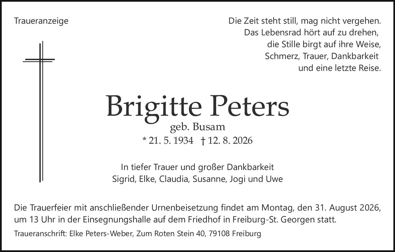 <p>Die Zeit steht still, mag nicht vergehen.<br>
Das Lebensrad hört auf zu drehen,<br>
die Stille birgt auf ihre Weise,<br>
Schmerz, Trauer, Dankbarkeit<br>
und eine letzte Reise.</p>

<p><strong>Brigitte Peters</strong><br>
geb. Busam<br>
* 21. 5. 1934 † 12. 8. 2026</p>

<p>In tiefer Trauer und großer Dankbarkeit<br>
Sigrid, Elke, Claudia, Susanne, Jogi und Uwe</p>

<p>Die Trauerfeier mit anschließender Urnenbeisetzung findet am Montag, den 31. August 2026,<br>
um 13 Uhr in der Einsegnungshalle auf dem Friedhof in Freiburg-St. Georgen statt.</p>

<p>Traueranschrift: Elke Peters-Weber, Zum Roten Stein 40, 79108 Freiburg</p>
