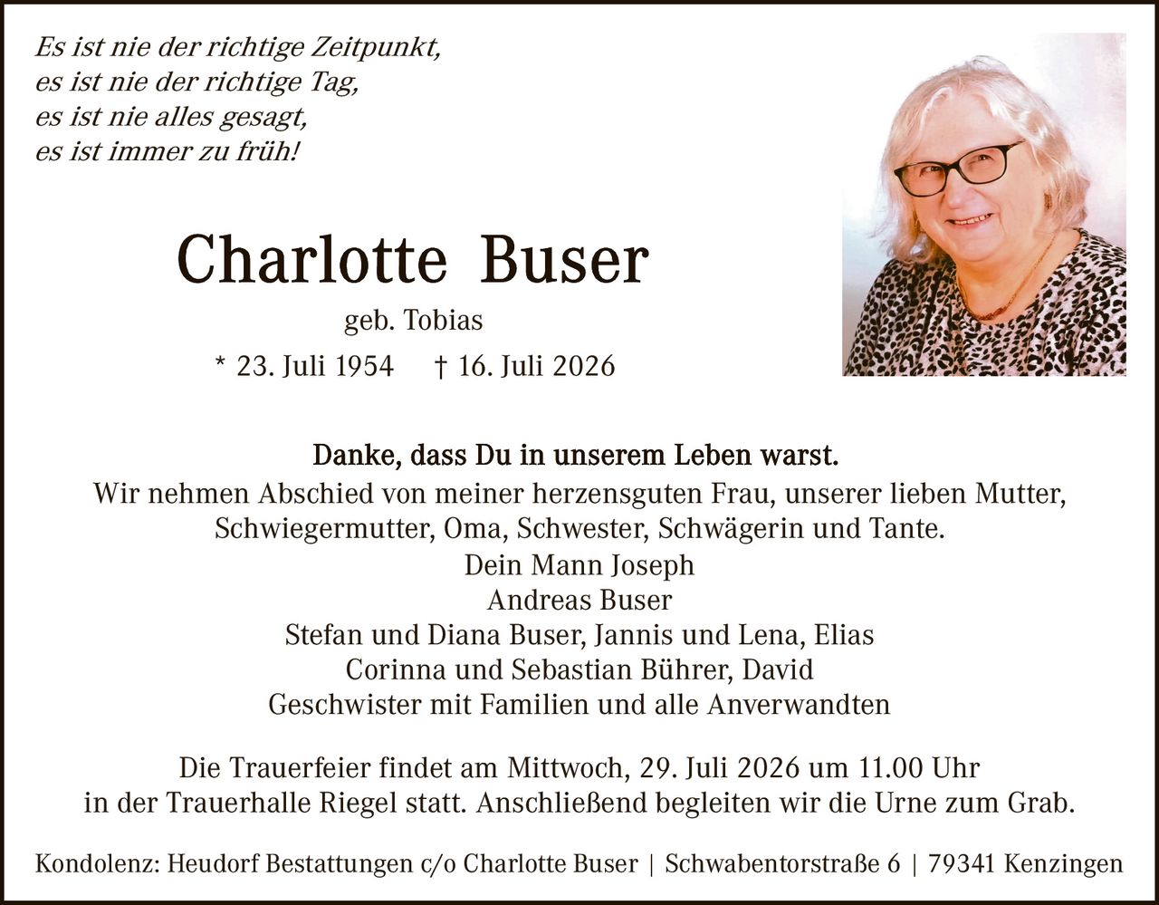 <p><i>Es ist nie der richtige Zeitpunkt,<br />es ist nie der richtige Tag,<br />es ist nie alles gesagt,<br />es ist immer zu früh!</i></p>

<p><strong>Charlotte Buser</strong><br />geb. Tobias<br />* 23. Juli 1954  † 16. Juli 2026</p>

<p>Danke, dass Du in unserem Leben warst.</p>

<p>Wir nehmen Abschied von meiner herzensguten Frau, unserer lieben Mutter,<br />Schwiegermutter, Oma, Schwester, Schwägerin und Tante.</p>

<p>Dein Mann Joseph<br />Andreas Buser<br />Stefan und Diana Buser, Jannis und Lena, Elias<br />Corinna und Sebastian Bührer, David<br />Geschwister mit Familien und alle Anverwandten</p>

<p>Die Trauerfeier findet am Mittwoch, 29. Juli 2026 um 11.00 Uhr<br />in der Trauerhalle Riegel statt. Anschließend begleiten wir die Urne zum Grab.</p>

<p>Kondolenz: Heudorf Bestattungen c/o Charlotte Buser | Schwabentorstraße 6 | 79341 Kenzingen</p>
