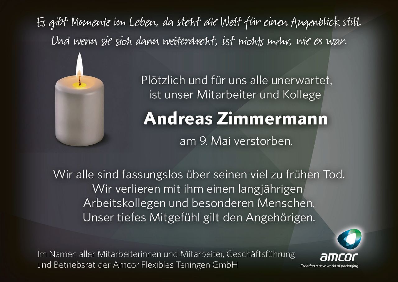 <p>Es gibt Momente im Leben, da steht die Welt für einen Augenblick still. Und wenn sie sich dann weiterdreht, ist nichts mehr, wie es war.</p><p>Plötzlich und für uns alle unerwartet, ist unser Mitarbeiter und Kollege</p><p><strong>Andreas Zimmermann</strong></p><p>am 9. Mai verstorben.</p><p>Wir alle sind fassungslos über seinen viel zu frühen Tod. Wir verlieren mit ihm einen langjährigen Arbeitskollegen und besonderen Menschen. Unser tiefes Mitgefühl gilt den Angehörigen.</p><p>Im Namen aller Mitarbeiterinnen und Mitarbeiter, Geschäftsführung und Betriebsrat der Amcor Flexibles Teningen GmbH</p>
