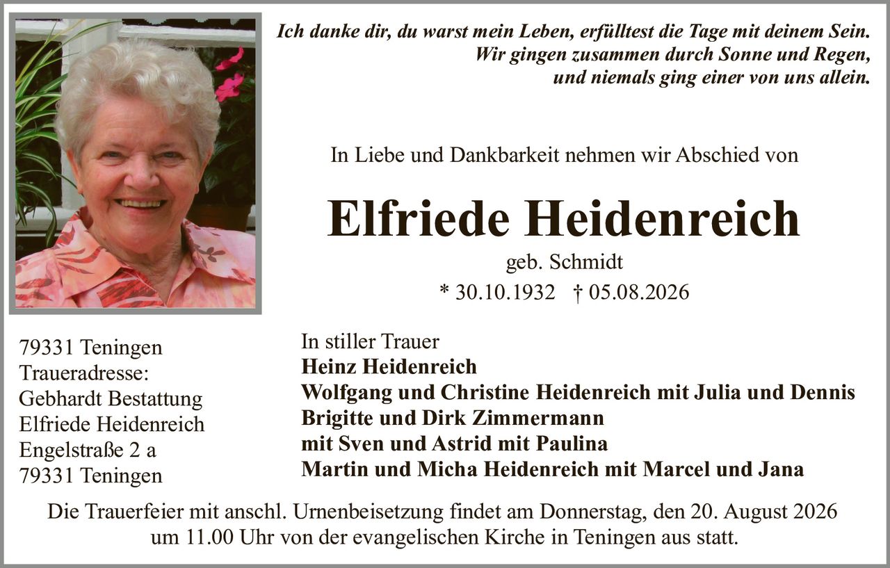 <p><strong>In Liebe und Dankbarkeit nehmen wir Abschied von</strong></p>
<p><strong>Elfriede Heidenreich</strong><br />geb. Schmidt<br />* 30.10.1932 † 05.08.2026</p>
<p><i>Ich danke dir, du warst mein Leben, erfülltest die Tage mit deinem Sein.<br />Wir gingen zusammen durch Sonne und Regen,<br />und niemals ging einer von uns allein.</i></p>
<p><strong>In stiller Trauer</strong><br />Heinz Heidenreich<br />Wolfgang und Christine Heidenreich mit Julia und Dennis<br />Brigitte und Dirk Zimmermann<br />mit Sven und Astrid mit Paulina<br />Martin und Micha Heidenreich mit Marcel und Jana</p>
<p>79331 Teningen<br />Traueradresse:<br />Gebhardt Bestattung<br />Elfriede Heidenreich<br />Engelstraße 2 a<br />79331 Teningen</p>
<p>Die Trauerfeier mit anschl. Urnenbeisetzung findet am Donnerstag, den 20. August 2026<br />um 11.00 Uhr von der evangelischen Kirche in Teningen aus statt.</p>