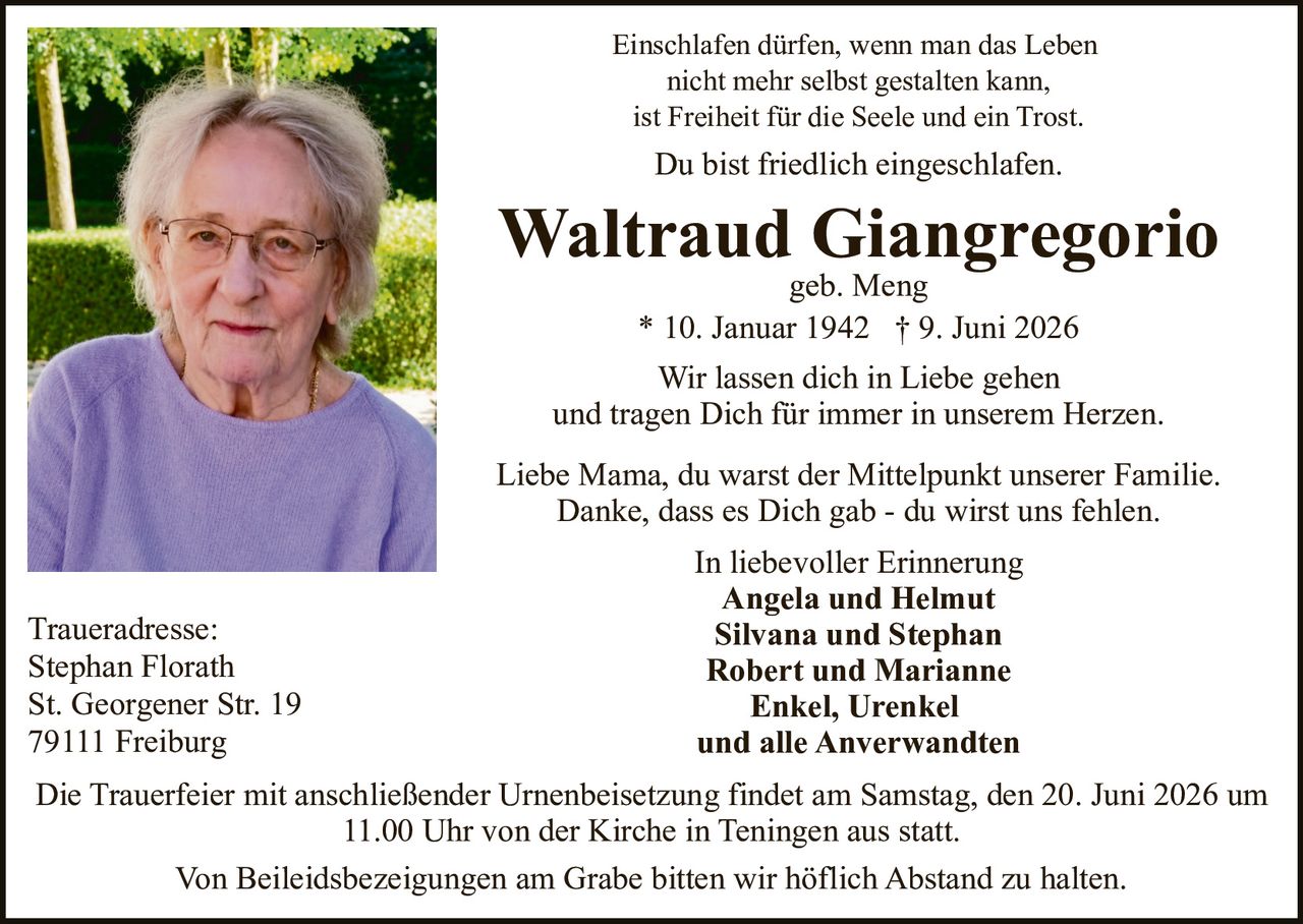<p>Du bist friedlich eingeschlafen.</p>

<p>Waltraud Giangregorio geb. Meng<br>
* 10. Januar 1942 † 9. Juni 2026</p>

<p>Einschlafen dürfen, wenn man das Leben nicht mehr selbst gestalten kann, ist Freiheit für die Seele und ein Trost.</p>

<p>Wir lassen dich in Liebe gehen und tragen Dich für immer in unserem Herzen.</p>

<p>Liebe Mama, du warst der Mittelpunkt unserer Familie. Danke, dass es Dich gab - du wirst uns fehlen.</p>

<p>In liebevoller Erinnerung<br>
<strong>Angela und Helmut</strong><br>
<strong>Silvana und Stephan</strong><br>
<strong>Robert und Marianne</strong><br>
<strong>Enkel, Urenkel und alle Anverwandten</strong></p>

<p>Die Trauerfeier mit anschließender Urnenbeisetzung findet am Samstag, den 20. Juni 2026 um 11.00 Uhr von der Kirche in Teningen aus statt.</p>

<p>Von Beileidsbezeigungen am Grabe bitten wir höflich Abstand zu halten.</p>

<p>Traueradresse:<br>
Stephan Florath<br>
St. Georgener Str. 19<br>
79111 Freiburg</p>