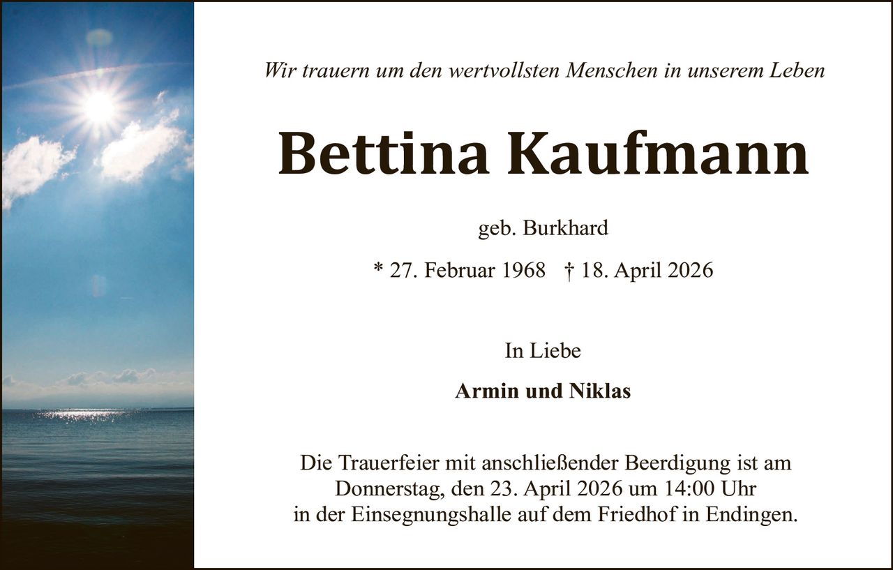 Wir trauern um den wertvollsten Menschen in unserem Leben

Bettina Kaufmann
geb. Burkhard
* 27. Februar 1968 † 18. April 2026
In Liebe
Armin und Niklas
Die Trauerfeier mit anschließender Beerdigung ist am
Donnerstag, den 23. April 2026 um 14:00 Uhr
in der Einsegnungshalle auf dem Friedhof in Endingen.