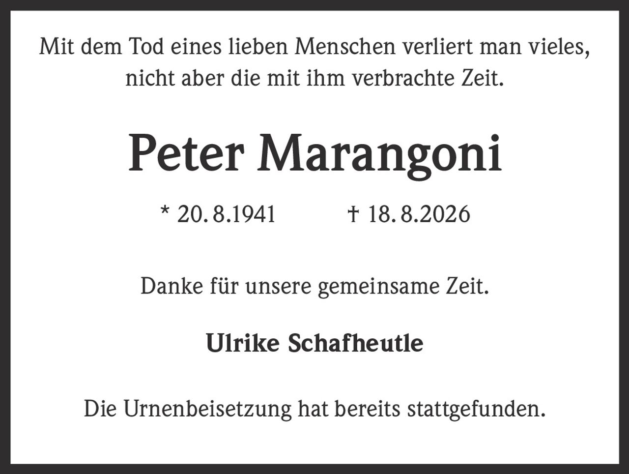<p>Mit dem Tod eines lieben Menschen verliert man vieles, nicht aber die mit ihm verbrachte Zeit.</p><p><strong>Peter Marangoni</strong></p><p>* 20. 8.1941 † 18. 8.2026</p><p>Danke für unsere gemeinsame Zeit.</p><p>Ulrike Schafheutle</p><p>Die Urnenbeisetzung hat bereits stattgefunden.</p>
