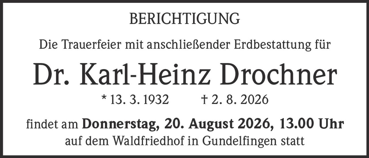 <p><strong>BERICHTIGUNG</strong></p>

<p>Die Trauerfeier mit anschließender Erdbestattung für</p>

<p><strong>Dr. Karl-Heinz Drochner</strong></p>

<p>* 13. 3. 1932 † 2. 8. 2026</p>

<p>findet am <strong>Donnerstag, 20. August 2026, 13.00 Uhr</strong></p>

<p>auf dem Waldfriedhof in Gundelfingen statt</p>