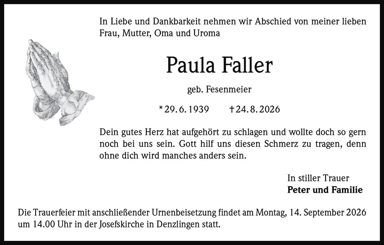 <p>In Liebe und Dankbarkeit nehmen wir Abschied von meiner lieben Frau, Mutter, Oma und Uroma</p>

<p><strong>Paula Faller</strong><br>geb. Fesenmeier<br>* 29. 6. 1939 † 24. 8. 2026</p>

<p>Dein gutes Herz hat aufgehört zu schlagen und wollte doch so gern noch bei uns sein. Gott hilf uns diesen Schmerz zu tragen, denn ohne dich wird manches anders sein.</p>

<p>In stiller Trauer<br><strong>Peter und Familie</strong></p>

<p>Die Trauerfeier mit anschließender Urnenbeisetzung findet am Montag, 14. September 2026 um 14.00 Uhr in der Josefskirche in Denzlingen statt.</p>