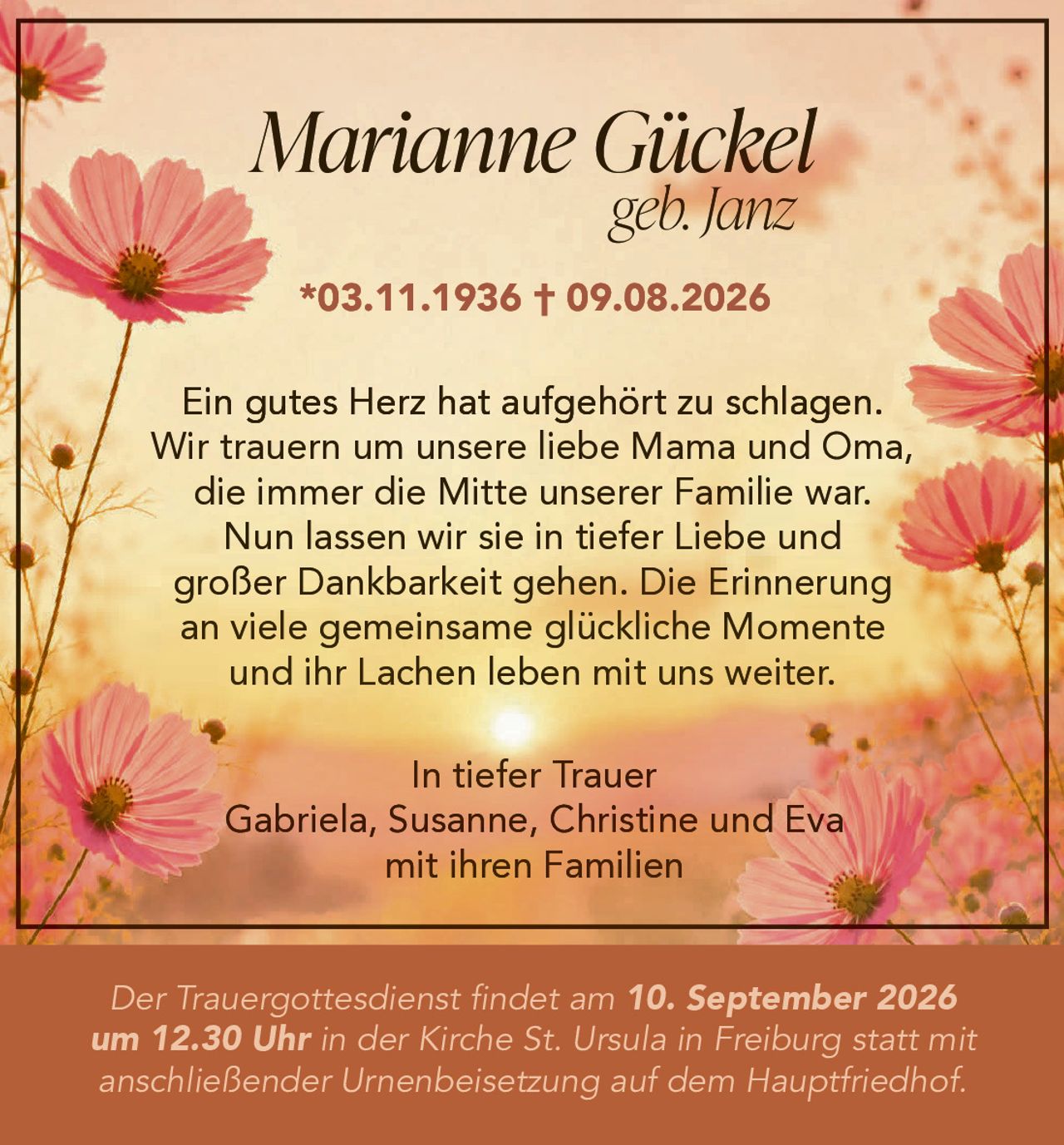 <p>*03.11.1936 † 09.08.2026</p>

<p>Ein gutes Herz hat aufgehört zu schlagen. Wir trauern um unsere liebe Mama und Oma, die immer die Mitte unserer Familie war. Nun lassen wir sie in tiefer Liebe und großer Dankbarkeit gehen. Die Erinnerung an viele gemeinsame glückliche Momente und ihr Lachen leben mit uns weiter.</p>

<p><strong>In tiefer Trauer</strong><br />
Gabriela, Susanne, Christine und Eva<br />
mit ihren Familien</p>

<p>Der Trauergottesdienst findet am 10. September 2026 um 12.30 Uhr in der Kirche St. Ursula in Freiburg statt mit anschließender Urnenbeisetzung auf dem Hauptfriedhof.</p>