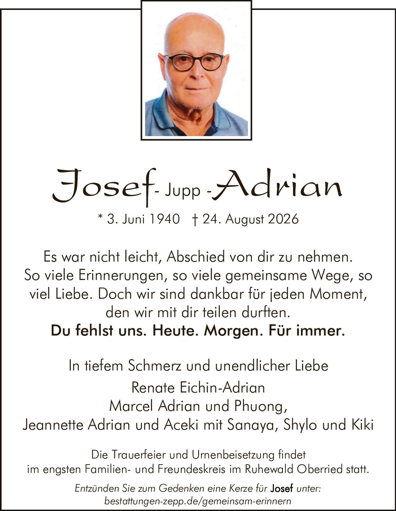 <p><strong>Josef- Jupp -Adrian</strong></p>
<p>* 3. Juni 1940 † 24. August 2026</p>
<p>Es war nicht leicht, Abschied von dir zu nehmen. So viele Erinnerungen, so viele gemeinsame Wege, so viel Liebe. Doch wir sind dankbar für jeden Moment, den wir mit dir teilen durften.</p>
<p><strong>Du fehlst uns. Heute. Morgen. Für immer.</strong></p>
<p>In tiefem Schmerz und unendlicher Liebe</p>
<p>Renate Eichin-Adrian<br>Marcel Adrian und Phuong,<br>Jeannette Adrian und Aceki mit Sanaya, Shylo und Kiki</p>
<p>Die Trauerfeier und Urnenbeisetzung findet im engsten Familien- und Freundeskreis im Ruhewald Oberried statt.</p>
<p>Entzünden Sie zum Gedenken eine Kerze für Josef unter: bestattungen-zepp.de/gemeinsam-erinnern</p>