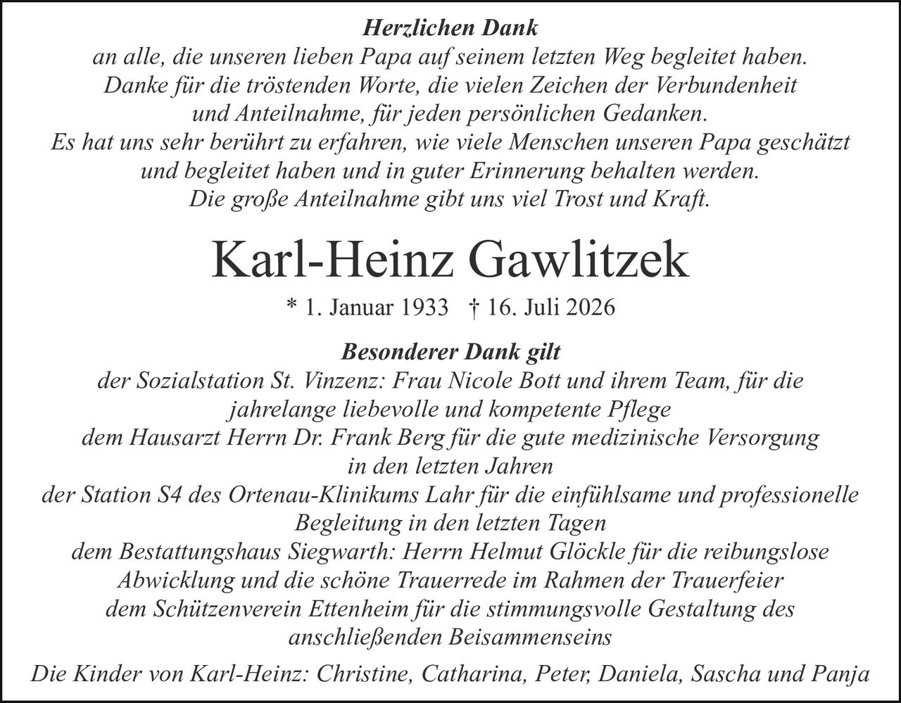 <p><strong>Karl-Heinz Gawlitzek</strong> * 1. Januar 1933 † 16. Juli 2026</p>
<p>Die Kinder von Karl-Heinz: Christine, Catharina, Peter, Daniela, Sascha und Panja</p>
<p><strong>Herzlichen Dank</strong></p>
<p>an alle, die unseren lieben Papa auf seinem letzten Weg begleitet haben.<br/>
Danke für die tröstenden Worte, die vielen Zeichen der Verbundenheit<br/>
und Anteilnahme, für jeden persönlichen Gedanken</p>
<p>Es hat uns sehr berührt zu erfahren, wie viele Menschen unseren Papa geschätzt<br/>
und begleitet haben und in guter Erinnerung behalten werden.<br/>
Die große Anteilnahme gibt uns viel Trost und Kraft.</p>
<p><strong>Besonderer Dank gilt</strong></p>
<p>der Sozialstation St. Vinzenz: Frau Nicole Bott und ihrem Team, für die<br/>
jahrelange liebevolle und kompetente Pflege</p>
<p>dem Hausarzt Herrn Dr. Frank Berg für die gute medizinische Versorgung<br/>
in den letzten Jahren</p>
<p>der Station S4 des Ortenau-Klinikums Lahr für die einfühlsame und professionelle<br/>
Begleitung in den letzten Tagen</p>
<p>dem Bestattungshaus Siegwarth: Herrn Helmut Glöckle für die reibungslose<br/>
Abwicklung und die schöne Trauerrede im Rahmen der Trauerfeier</p>
<p>dem Schützenverein Ettenheim für die stimmungsvolle Gestaltung des<br/>
anschließenden Beisammenseins</p>