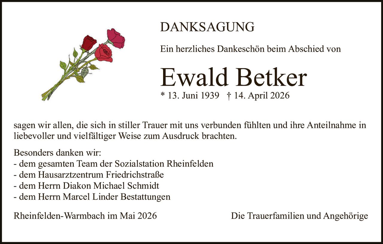 <p>DANKSAGUNG<br>Ein herzliches Dankeschön beim Abschied von<br><strong>Ewald Betker</strong><br>* 13. Juni 1939 † 14. April 2026</p><p>sagen wir allen, die sich in stiller Trauer mit uns verbunden fühlten und ihre Anteilnahme in liebevoller und vielfältiger Weise zum Ausdruck brachten.</p><p>Besonders danken wir:<br>- dem gesamten Team der Sozialstation Rheinfelden<br>- dem Hausarztzentrum Friedrichstraße<br>- dem Herrn Diakon Michael Schmidt<br>- dem Herrn Marcel Linder Bestattungen</p><p>Rheinfelden-Warmbach im Mai 2026 Die Trauerfamilien und Angehörige</p>