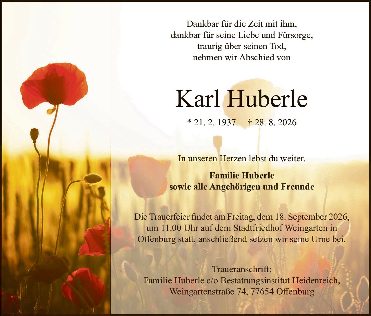 <p>Dankbar für die Zeit mit ihm,<br>dankbar für seine Liebe und Fürsorge,<br>traurig über seinen Tod,<br>nehmen wir Abschied von</p><p><strong>Karl Huberle</strong><br>* 21.2.1937 † 28.8.2026</p><p>In unseren Herzen lebst du weiter.</p><p><strong>Familie Huberle<br>sowie alle Angehörigen und Freunde</strong></p><p>Die Trauerfeier findet am Freitag, dem 18. September 2026, um 11.00 Uhr auf dem Stadtfriedhof Weingarten in Offenburg statt, anschließend setzen wir seine Urne bei.</p><p><strong>Traueranschrift:</strong><br>Familie Huberle c/o Bestattungsinstitut Heidenreich,<br>Weingartenstraße 74, 77654 Offenburg</p>