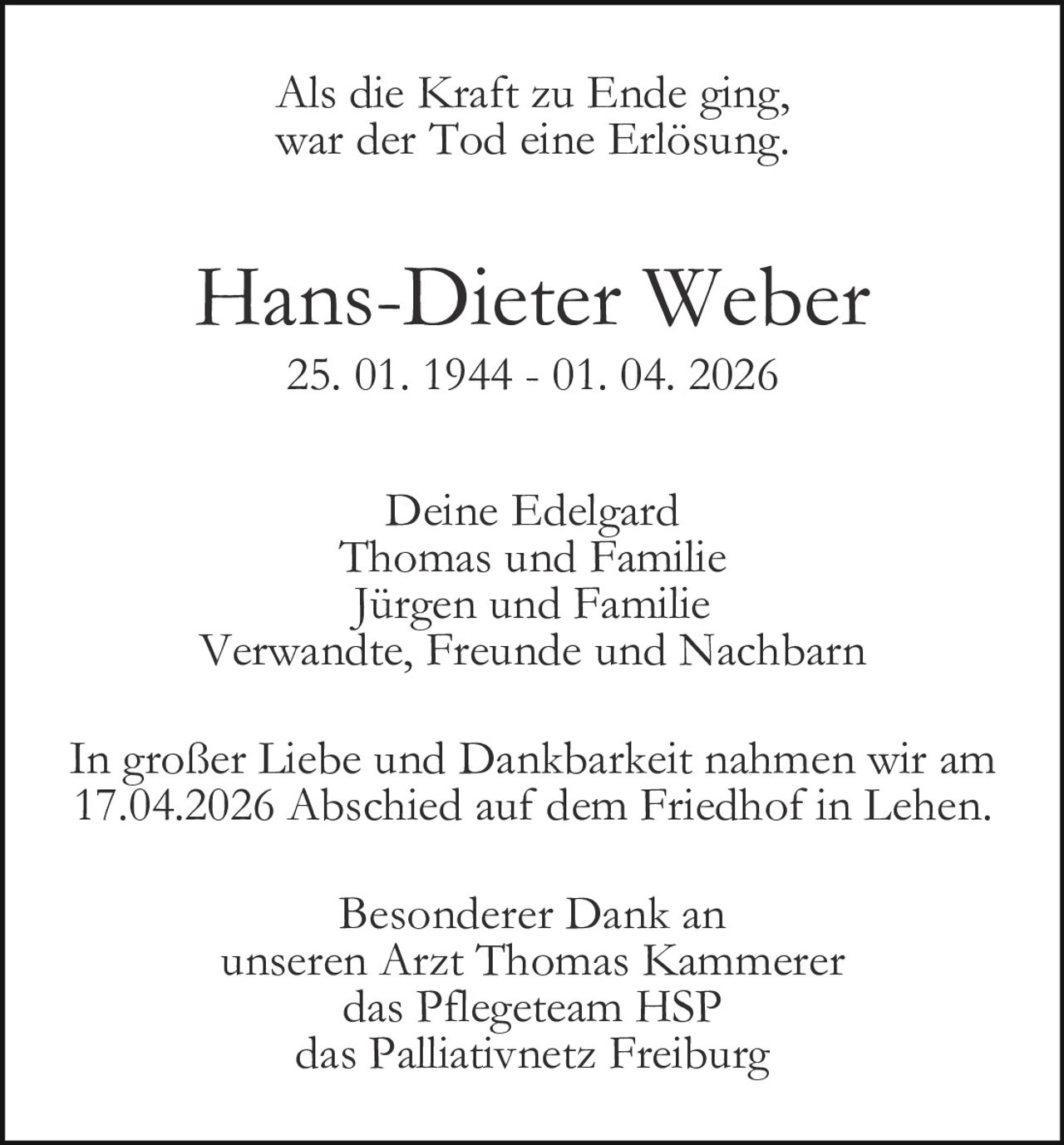 Als die Kraft zu Ende ging,
war der Tod eine Erlösung.

Hans-Dieter Weber
25. 01. 1944 - 01. 04. 2026

Deine Edelgard
Thomas und Familie
Jürgen und Familie
Verwandte, Freunde und Nachbarn
In großer Liebe und Dankbarkeit nahmen wir am
17.04.2026 Abschied auf dem Friedhof in Lehen.
Besonderer Dank an
unseren Arzt Thomas Kammerer
das Pflegeteam HSP
das Palliativnetz Freiburg