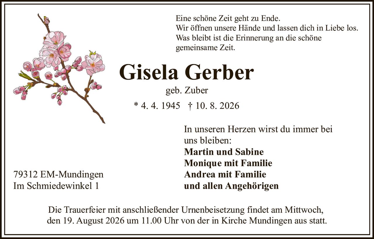 <p>Eine schöne Zeit geht zu Ende.<br>Wir öffnen unsere Hände und lassen dich in Liebe los.<br>Was bleibt ist die Erinnerung an die schöne gemeinsame Zeit.</p><p><strong>Gisela Gerber</strong><br>geb. Zuber<br>* 4. 4. 1945 † 10. 8. 2026</p><p>In unseren Herzen wirst du immer bei uns bleiben:<br><strong>Martin und Sabine</strong><br><strong>Monique mit Familie</strong><br><strong>Andrea mit Familie</strong><br><strong>und allen Angehörigen</strong></p><p>79312 EM-Mundingen<br>Im Schmiedewinkel 1</p><p>Die Trauerfeier mit anschließender Urnenbeisetzung findet am Mittwoch, den 19. August 2026 um 11.00 Uhr von der in Kirche Mundingen aus statt.</p>