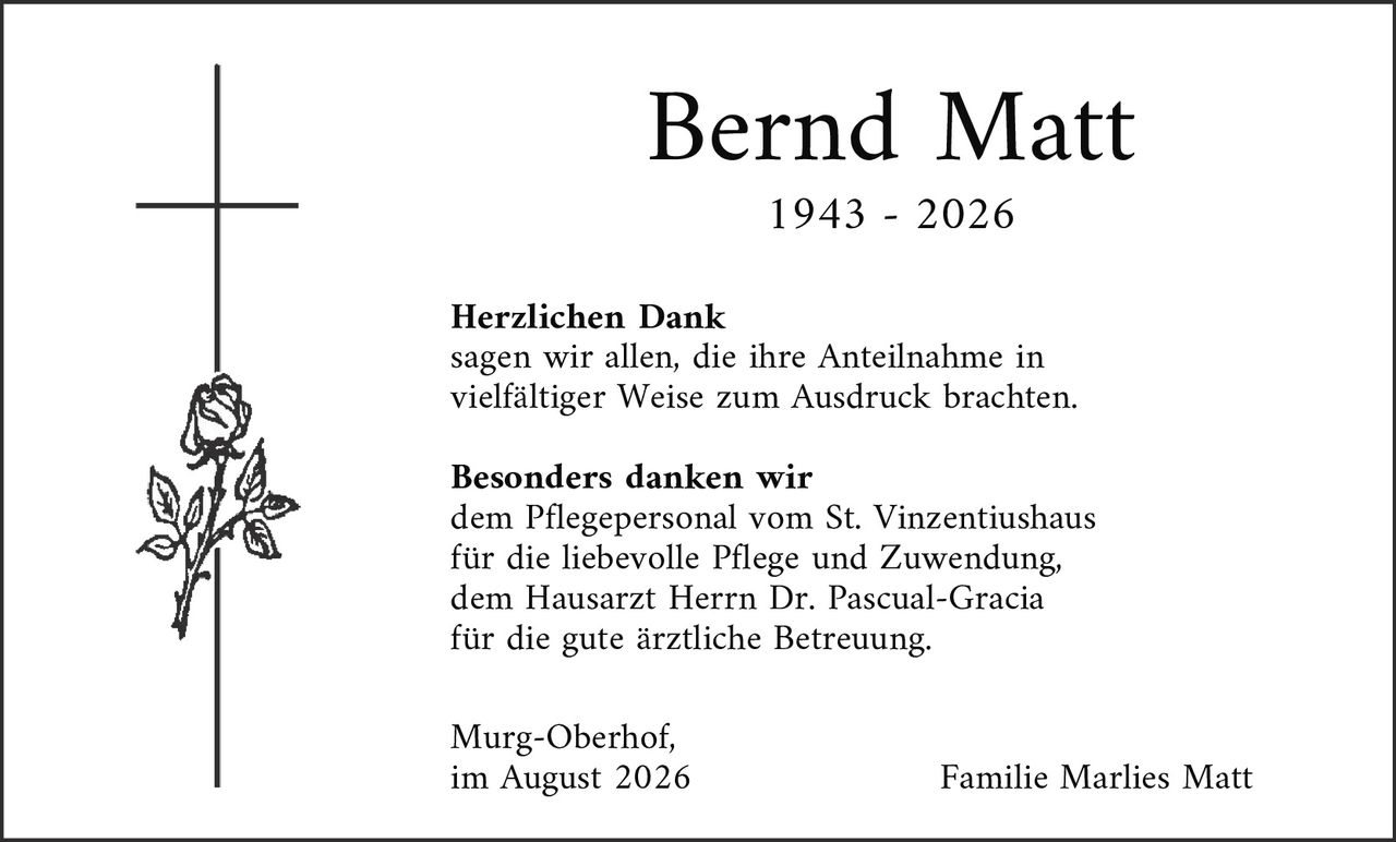 <p><strong>Bernd Matt</strong></p><p>1943 – 2026</p><p><strong>Herzlichen Dank</strong><br>sagen wir allen, die ihre Anteilnahme in vielfältiger Weise zum Ausdruck brachten.</p><p><strong>Besonders danken wir</strong><br>dem Pflegepersonal vom St. Vinzentiushaus für die liebevolle Pflege und Zuwendung, dem Hausarzt Herrn Dr. Pascual-Gracia für die gute ärztliche Betreuung.</p><p>Murg-Oberhof,<br>im August 2026</p><p>Familie Marlies Matt</p>