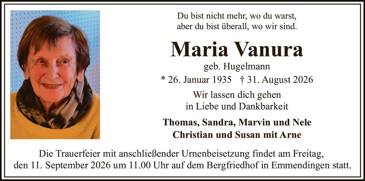 <p>Du bist nicht mehr, wo du warst, aber du bist überall, wo wir sind.</p><p><strong>Maria Vanura</strong><br/>geb. Hugelmann<br/>* 26. Januar 1935 † 31. August 2026</p><p>Wir lassen dich gehen<br/>in Liebe und Dankbarkeit</p><p><strong>Thomas, Sandra, Marvin und Nele<br/>Christian und Susan mit Arne</strong></p><p>Die Trauerfeier mit anschließender Urnenbeisetzung findet am Freitag, den 11. September 2026 um 11.00 Uhr auf dem Bergfriedhof in Emmendingen statt.</p>