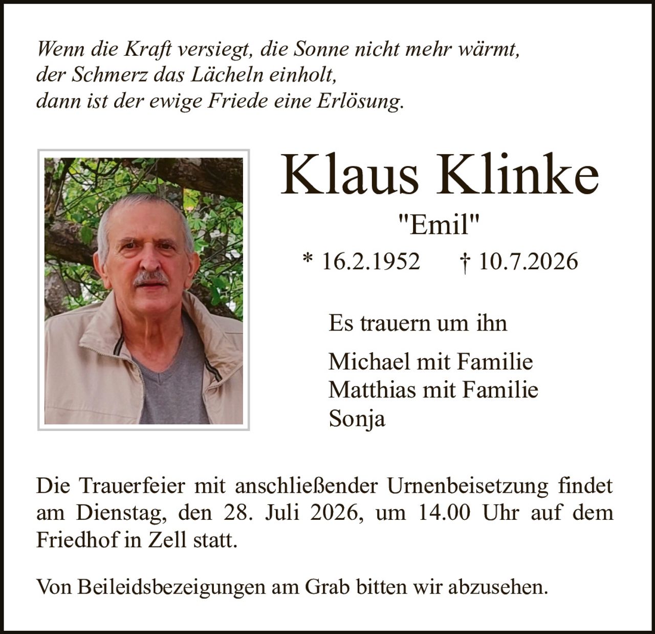 <p><i>Wenn die Kraft versiegt, die Sonne nicht mehr wärmt,<br>der Schmerz das Lächeln einholt,<br>dann ist der ewige Friede eine Erlösung.</i></p><p><strong>Klaus Klinke</strong><br>"Emil"<br>* 16.2.1952  † 10.7.2026</p><p>Es trauern um ihn<br>Michael mit Familie<br>Matthias mit Familie<br>Sonja</p><p>Die Trauerfeier mit anschließender Urnenbeisetzung findet am Dienstag, den 28. Juli 2026, um 14.00 Uhr auf dem Friedhof in Zell statt.</p><p>Von Beileidsbezeigungen am Grab bitten wir abzusehen.</p>