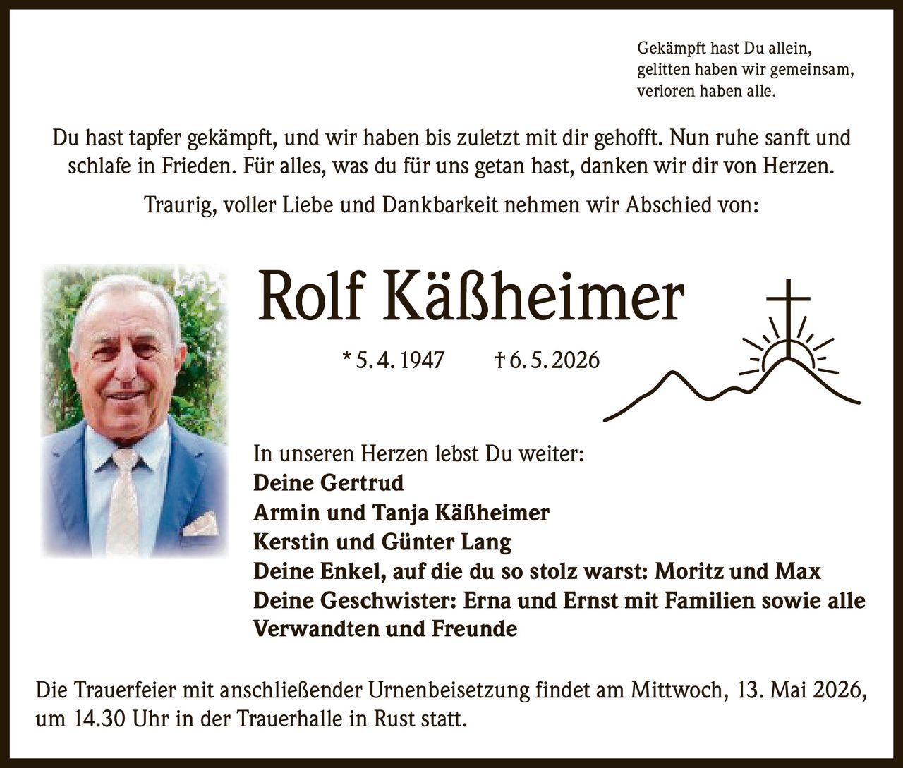 <p>Gekämpft hast Du allein,<br>gelitten haben wir gemeinsam,<br>verloren haben alle.</p><p>Du hast tapfer gekämpft, und wir haben bis zuletzt mit dir gehofft. Nun ruhe sanft und schlafe in Frieden. Für alles, was du für uns getan hast, danken wir dir von Herzen.</p><p>Traurig, voller Liebe und Dankbarkeit nehmen wir Abschied von:</p><p><strong>Rolf Käßheimer</strong><br>* 5. 4. 1947 † 6. 5. 2026</p><p>In unseren Herzen lebst Du weiter:<br>Deine Gertrud<br>Armin und Tanja Käßheimer<br>Kerstin und Günter Lang<br>Deine Enkel, auf die du so stolz warst: Moritz und Max<br>Deine Geschwister: Erna und Ernst mit Familien sowie alle Verwandten und Freunde</p><p>Die Trauerfeier mit anschließender Urnenbeisetzung findet am Mittwoch, 13. Mai 2026, um 14.30 Uhr in der Trauerhalle in Rust statt.</p>