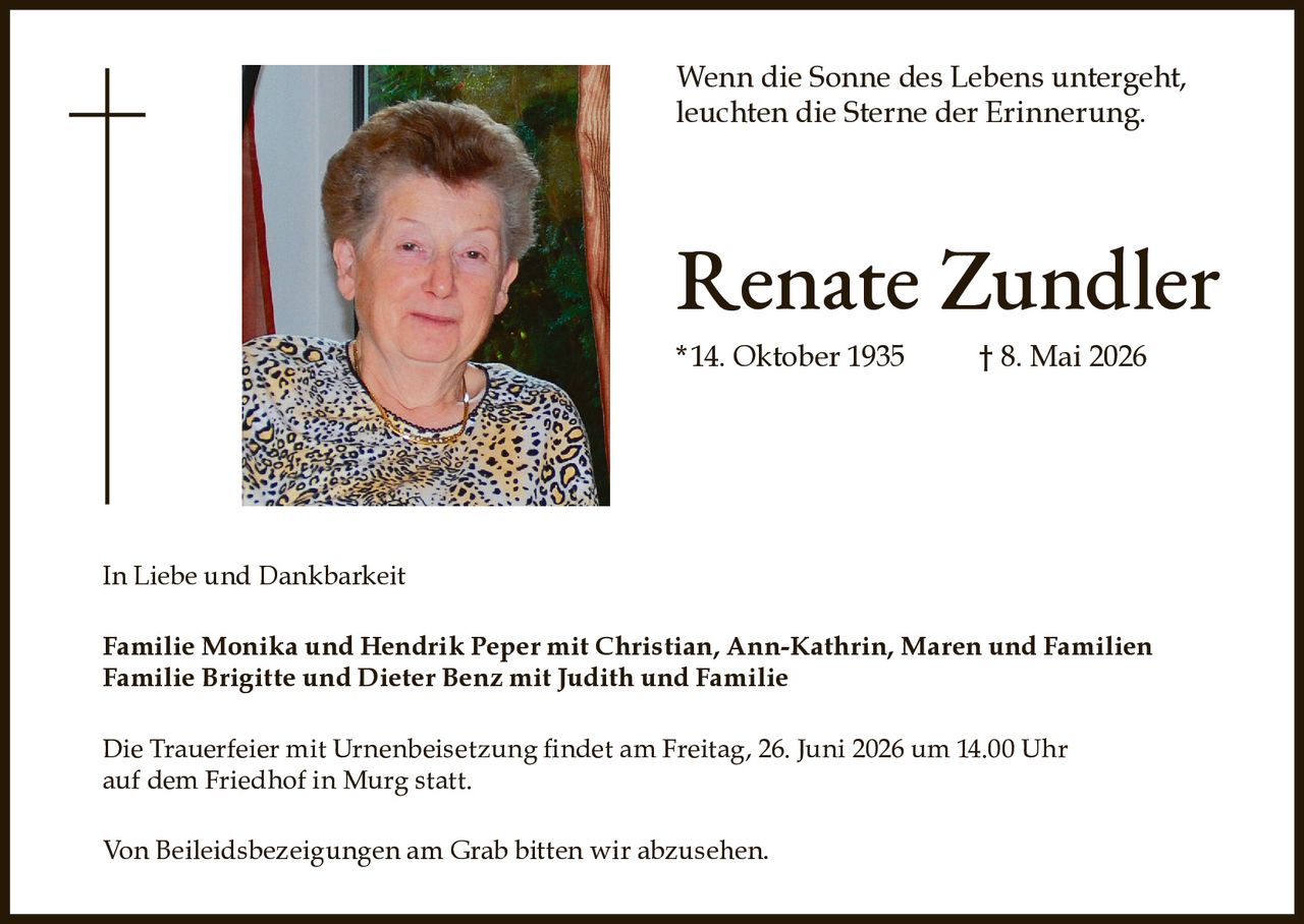 <p>Wenn die Sonne des Lebens untergeht, leuchten die Sterne der Erinnerung.</p>

<p><strong>Renate Zundler</strong><br>*14. Oktober 1935 † 8. Mai 2026</p>

<p>In Liebe und Dankbarkeit</p>

<p><strong>Familie Monika und Hendrik Peper mit Christian, Ann-Kathrin, Maren und Familien<br>Familie Brigitte und Dieter Benz mit Judith und Familie</strong></p>

<p>Die Trauerfeier mit Urnenbeisetzung findet am Freitag, 26. Juni 2026 um 14.00 Uhr auf dem Friedhof in Murg statt.</p>

<p>Von Beileidsbezeigungen am Grab bitten wir abzusehen.</p>
