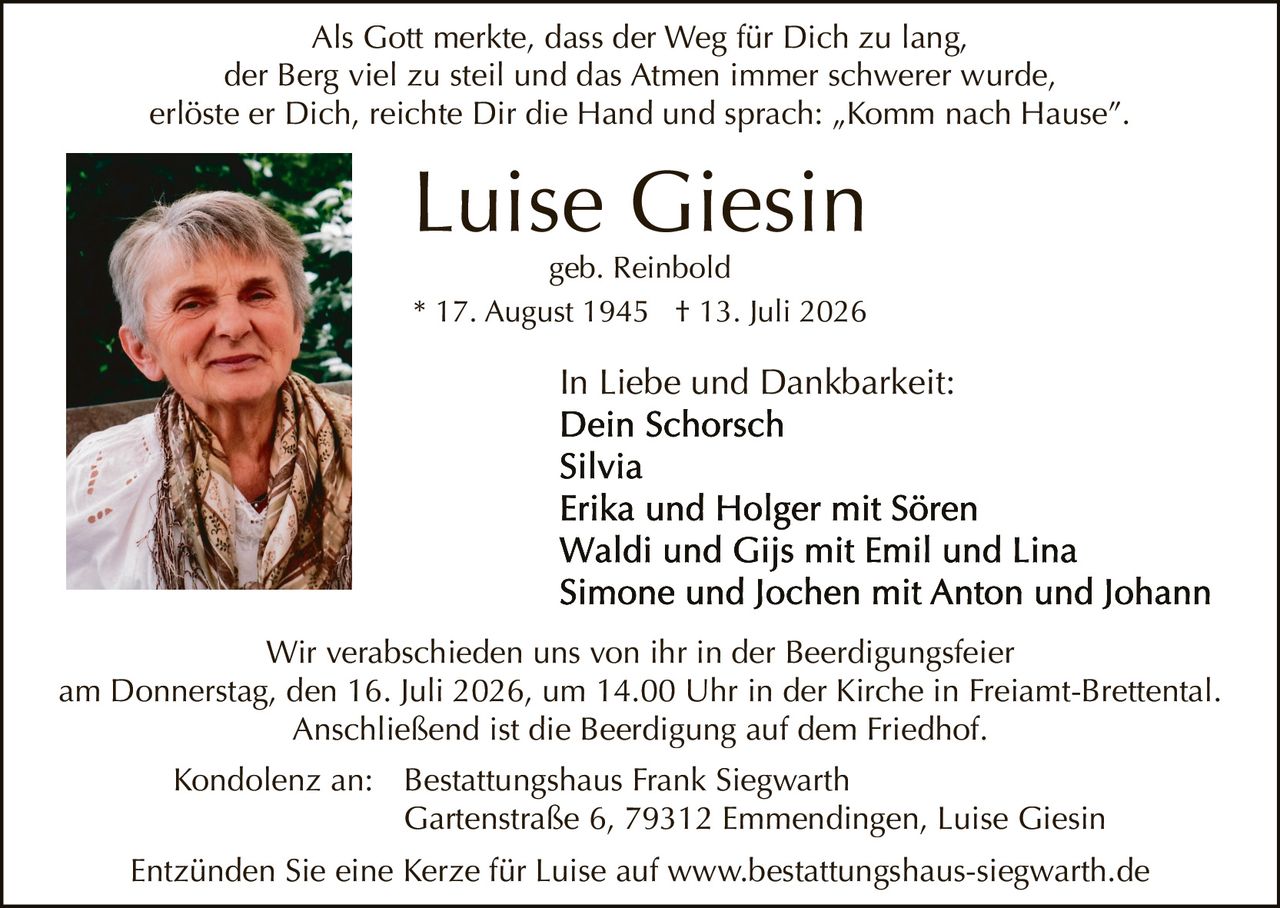 <p>In Liebe und Dankbarkeit:</p>

<p><strong>Luise Giesin</strong><br>
geb. Reinbold<br>
* 17. August 1945 † 13. Juli 2026</p>

<p>Als Gott merkte, dass der Weg für Dich zu lang,<br>
der Berg viel zu steil und das Atmen immer schwerer wurde,<br>
erlöste er Dich, reichte Dir die Hand und sprach: „Komm nach Hause".</p>

<p>In Liebe und Dankbarkeit:<br>
Dein Schorsch<br>
Silvia<br>
Erika und Holger mit Sören<br>
Waldi und Gijs mit Emil und Lina<br>
Simone und Jochen mit Anton und Johann</p>

<p>Wir verabschieden uns von ihr in der Beerdigungsfeier<br>
am Donnerstag, den 16. Juli 2026, um 14.00 Uhr in der Kirche in Freiamt-Brettental.<br>
Anschließend ist die Beerdigung auf dem Friedhof.</p>

<p>Kondolenz an: Bestattungshaus Frank Siegwarth<br>
Gartenstraße 6, 79312 Emmendingen, Luise Giesin</p>

<p>Entzünden Sie eine Kerze für Luise auf www.bestattungshaus-siegwarth.de</p>