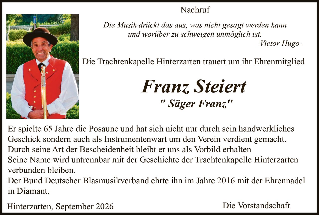 <p><strong>Nachruf</strong></p>

<p><i>Die Musik drückt das aus, was nicht gesagt werden kann und worüber zu schweigen unmöglich ist.</i></p>
<p><i>-Victor Hugo-</i></p>

<p>Die Trachenkapelle Hinterzarten trauert um ihr Ehrenmitglied</p>

<p><strong><i>Franz Steibert</i></strong></p>
<p><strong><i>"Säger Franz"</i></strong></p>

<p>Er spielte 65 Jahre die Posaune und hat sich nicht nur durch sein handwerkliches Geschick sondern auch als Instrumentenwart um den Verein verdient gemacht. Durch seine Art der Bescheidenheit bleibt er uns als Vorbild erhalten Seine Name wird untrennbar mit der Geschichte der Trachenkapelle Hinterzarten verbunden bleiben. Der Bund Deutscher Blasmusikverband ehrte ihn im Jahre 2016 mit der Ehrennadel in Diamant.</p>

<p>Hinterzarten, September 2026<br/>Die Vorstandschaft</p>