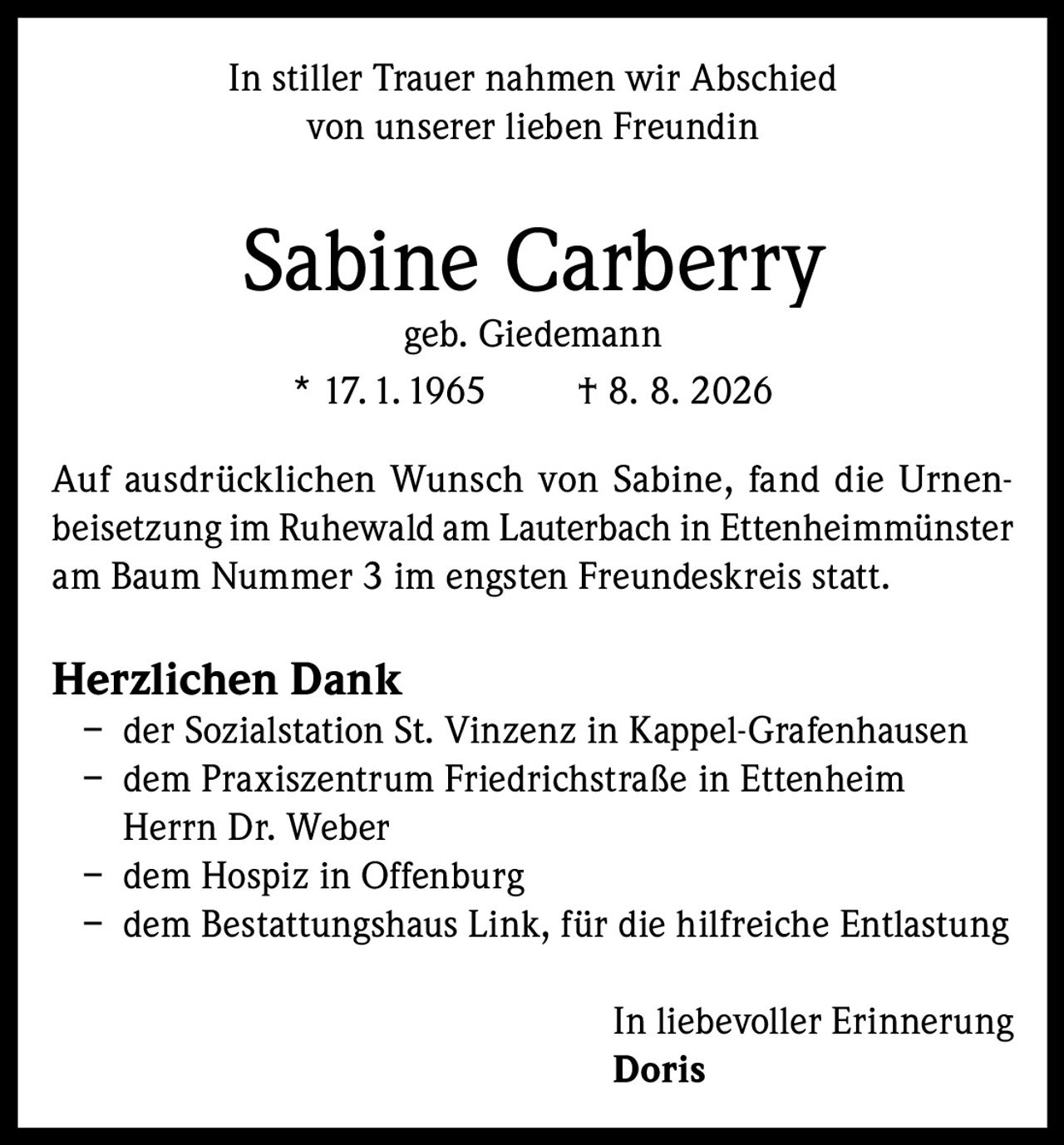 <p>In stiller Trauer nahmen wir Abschied von unserer lieben Freundin</p><p><strong>Sabine Carberry</strong><br />geb. Giedemann<br />* 17.1.1965 † 8. 8. 2026</p><p>Auf ausdrücklichen Wunsch von Sabine, fand die Urnenbeisetzung im Ruhewald am Lauterbach in Ettenheimmünster am Baum Nummer 3 im engsten Freundeskreis statt.</p><p><strong>Herzlichen Dank</strong></p><p>– der Sozialstation St. Vinzenz in Kappel-Grafenhausen<br />– dem Praxiszentrum Friedrichstraße in Ettenheim<br />Herrn Dr. Weber<br />– dem Hospiz in Offenburg<br />– dem Bestattungshaus Link, für die hilfreiche Entlastung</p><p>In liebevoller Erinnerung<br /><strong>Doris</strong></p>