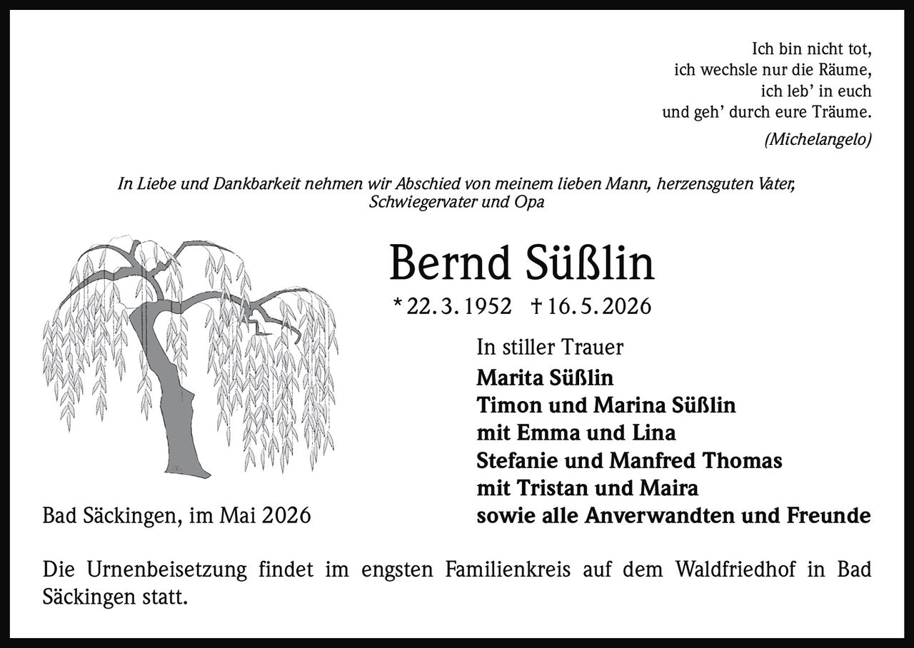 <p>Ich bin nicht tot, <br>ich wechsle nur die Räume, <br>ich leb’ in euch <br>und geh’ durch eure Träume. <br>(Michelangelo)</p><p>In Liebe und Dankbarkeit nehmen wir Abschied von meinem lieben Mann, herzensguten Vater, Schwiegervater und Opa</p><p><strong>Bernd Süßlin</strong><br>* 22. 3. 1952 † 16. 5. 2026</p><p>In stiller Trauer<br>Marita Süßlin <br>Timon und Marina Süßlin <br>mit Emma und Lina <br>Stefanie und Manfred Thomas <br>mit Tristan und Maira<br>Bad Säckingen, im Mai 2026 sowie alle Anverwandten und Freunde</p><p>Die Urnenbeisetzung findet im engsten Familienkreis auf dem Waldfriedhof in Bad Säckingen statt.</p>