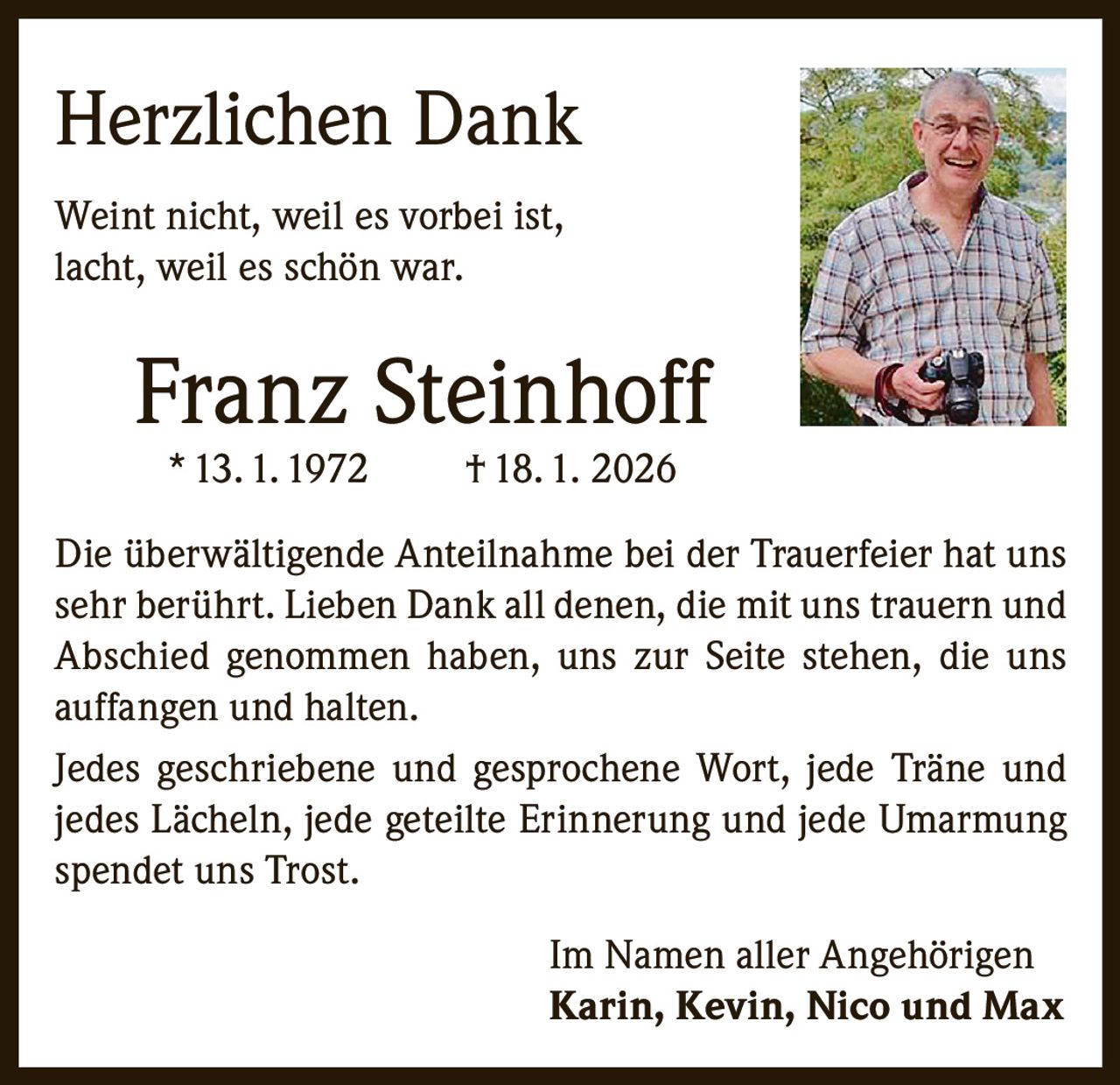 Herzlichen Dank
Weint nicht, weil es vorbei ist,
lacht, weil es schön war.

Franz Steinhoff
* 13. 1. 1972

† 18. 1. 2026

Die überwältigende Anteilnahme bei der Trauerfeier hat uns
sehr berührt. Lieben Dank all denen, die mit uns trauern und
Abschied genommen haben, uns zur Seite stehen, die uns
auffangen und halten.
Jedes geschriebene und gesprochene Wort, jede Träne und
jedes Lächeln, jede geteilte Erinnerung und jede Umarmung
spendet uns Trost.
Im Namen aller Angehörigen
Karin, Kevin, Nico und Max