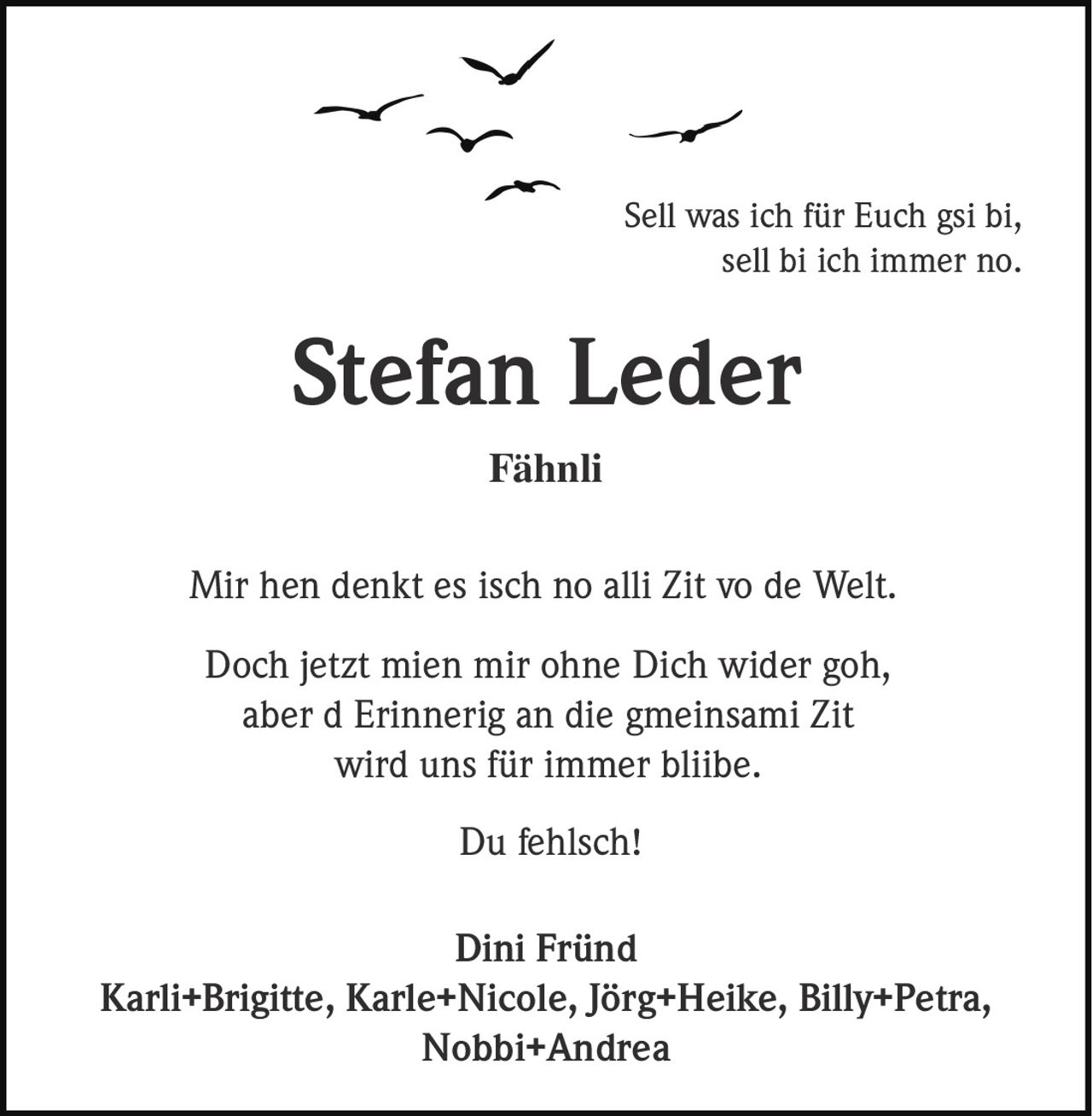 Sell was ich für Euch gsi bi,
sell bi ich immer no.

Stefan Leder
Fähnli
Mir hen denkt es isch no alli Zit vo de Welt.
Doch jetzt mien mir ohne Dich wider goh,
aber d Erinnerig an die gmeinsami Zit
wird uns für immer bliibe.
Du fehlsch!
Dini Fründ
Karli+Brigitte, Karle+Nicole, Jörg+Heike, Billy+Petra,
Nobbi+Andrea