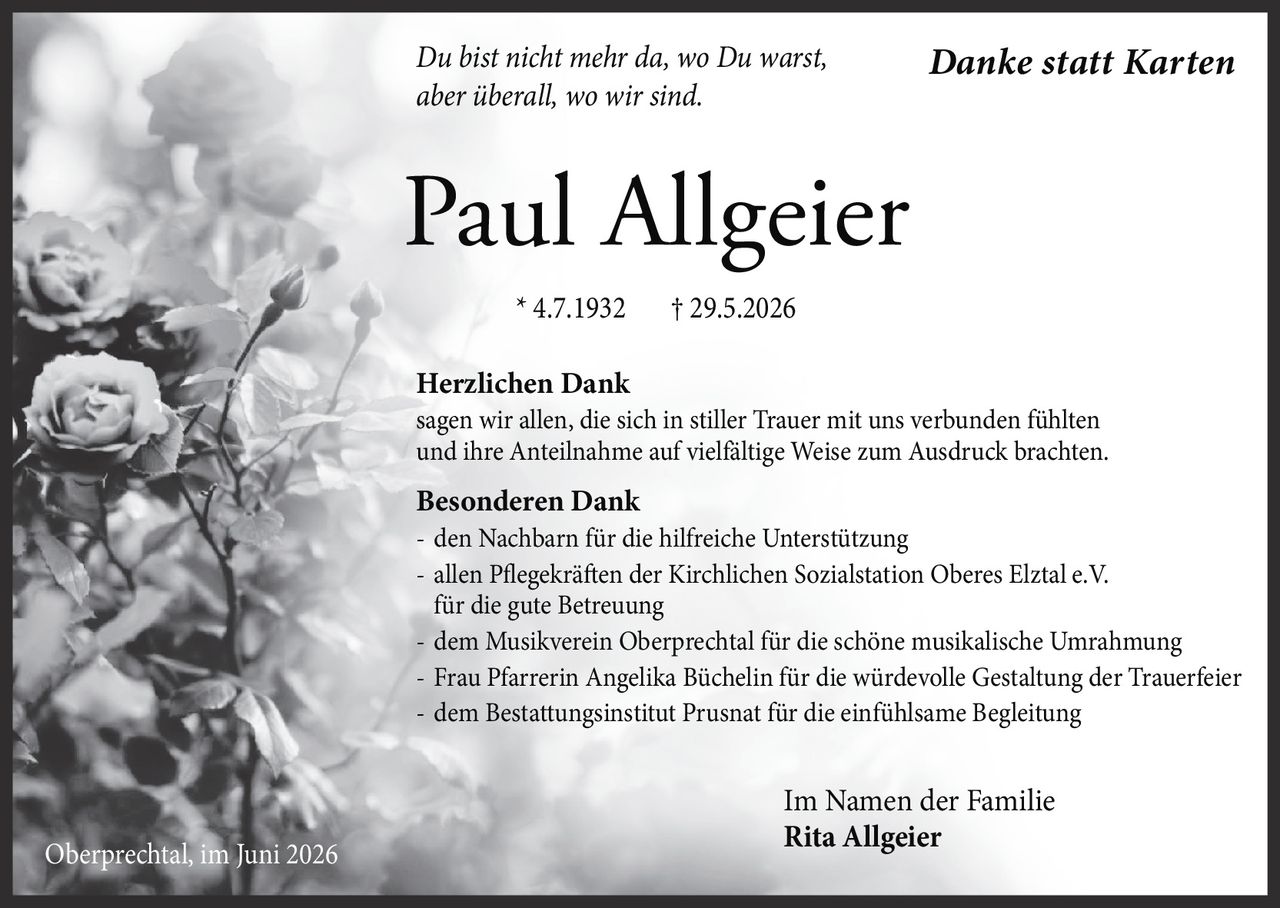 <p><i>Du bist nicht mehr da, wo Du warst, aber überall, wo wir sind.</i></p>

<p><strong>Herzlichen Dank</strong><br/>
sagen wir allen, die sich in stiller Trauer mit uns verbunden fühlten und ihre Anteilnahme auf vielfältige Weise zum Ausdruck brachten.</p>

<p><strong>Besonderen Dank</strong><br/>
- den Nachbarn für die hilfreiche Unterstützung<br/>
- allen Pflegekräften der Kirchlichen Sozialstation Oberes Elztal e.V. für die gute Betreuung<br/>
- dem Musikverein Oberprechtal für die schöne musikalische Umrahmung<br/>
- Frau Pfarrerin Angelika Büchelin für die würdevolle Gestaltung der Trauerfeier<br/>
- dem Bestattungsinstitut Prusnat für die einfühlsame Begleitung</p>

<p>* 4.7.1932 † 29.5.2026</p>

<p>Im Namen der Familie<br/>
<strong>Rita Allgeier</strong><br/>
Oberprechtal, im Juni 2026</p>

<p><strong>Danke statt Karten</strong></p>