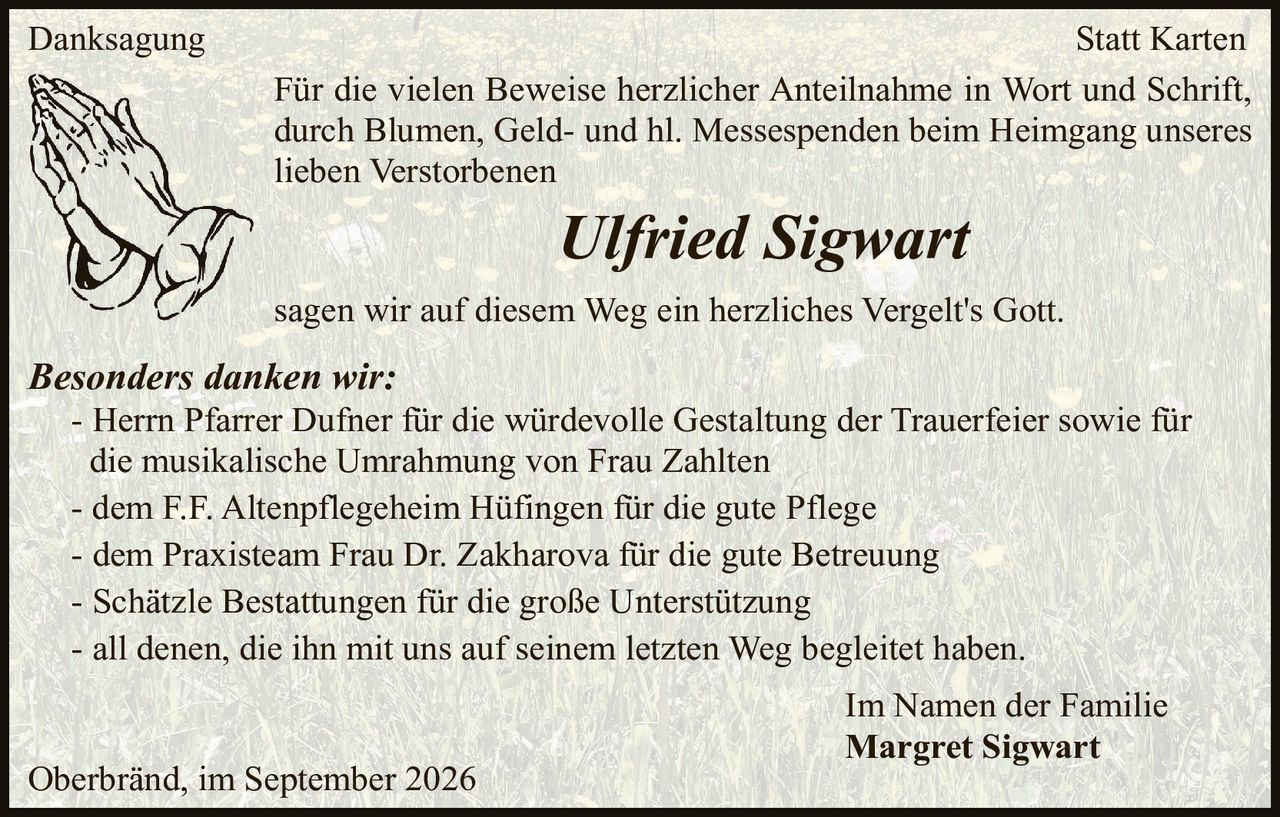 <p><strong>Danksagung</strong> <strong>Statt Karten</strong></p>

<p>Für die vielen Beweise herzlicher Anteilnahme in Wort und Schrift, durch Blumen, Geld- und hl. Messespenden beim Heimgang unseres lieben Verstorbenen</p>

<p><strong><i>Ulfried Sigwart</i></strong></p>

<p>sagen wir auf diesem Weg ein herzliches Vergelt's Gott.</p>

<p><strong><i>Besonders danken wir:</i></strong></p>

<p>- Herrn Pfarrer Dufner für die würdevolle Gestaltung der Trauerfeier sowie für die musikalische Umrahmung von Frau Zahlten<br>
- dem F.F. Altenpflegeheim Hüfingen für die gute Pflege<br>
- dem Praxisteam Frau Dr. Zakharova für die gute Betreuung<br>
- Schätzle Bestattungen für die große Unterstützung<br>
- all denen, die ihn mit uns auf seinem letzten Weg begleitet haben.</p>

<p>Im Namen der Familie<br>
<strong>Margret Sigwart</strong></p>

<p>Oberbränd, im September 2026</p>