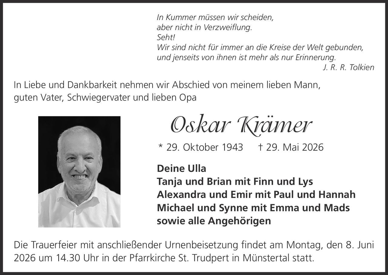 <p><i>In Kummer müssen wir scheiden,<br>
aber nicht in Verzweiflung.<br>
Seht!<br>
Wir sind nicht für immer an die Kreise der Welt gebunden,<br>
und jenseits von ihnen ist mehr als nur Erinnerung.</i><br>
J. R. R. Tolkien</p>

<p>In Liebe und Dankbarkeit nehmen wir Abschied von meinem lieben Mann, guten Vater, Schwiegervater und lieben Opa</p>

<p><strong>Oskar Krämer</strong><br>
* 29. Oktober 1943 † 29. Mai 2026</p>

<p><strong>Deine Ulla</strong><br>
Tanja und Brian mit Finn und Lys<br>
Alexandra und Emir mit Paul und Hannah<br>
Michael und Synne mit Emma und Mads<br>
sowie alle Angehörigen</p>

<p>Die Trauerfeier mit anschließender Urnenbeisetzung findet am Montag, den 8. Juni 2026 um 14.30 Uhr in der Pfarrkirche St. Trudpert in Münstertal statt.</p>