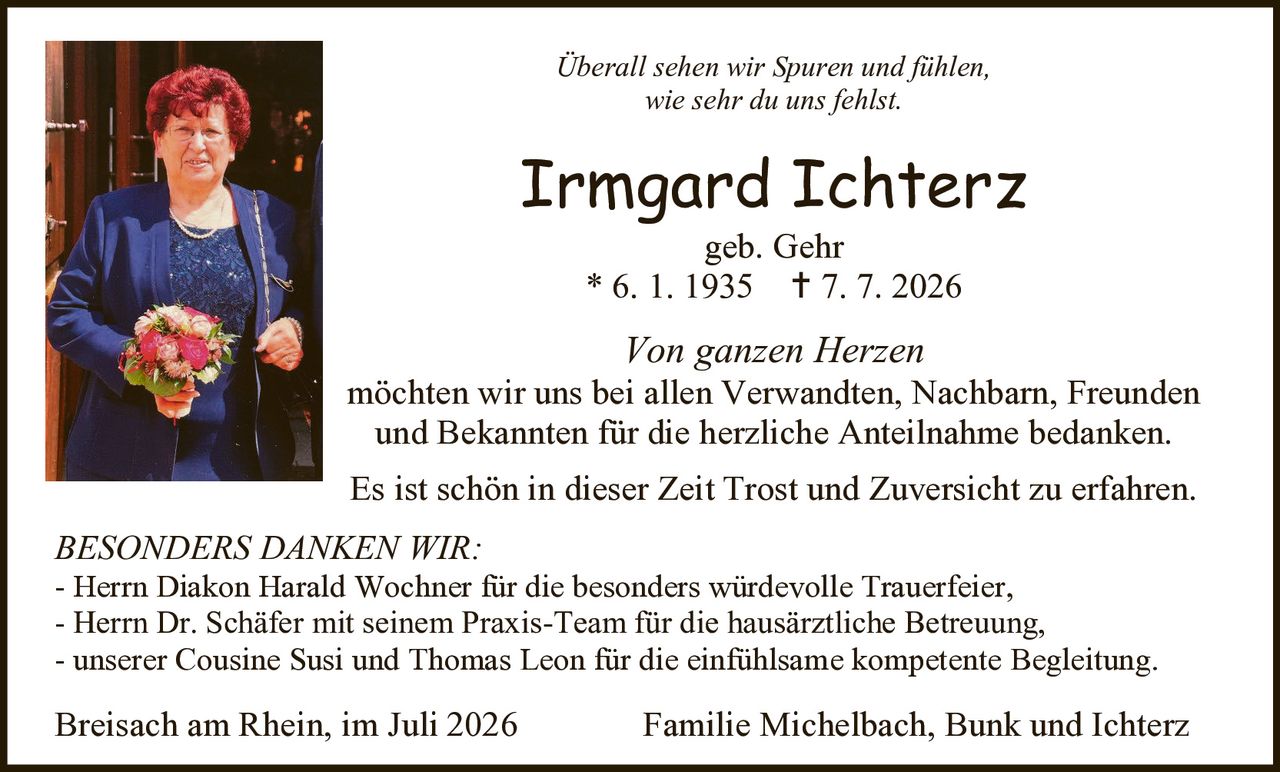 <p><i>Überall sehen wir Spuren und fühlen, wie sehr du uns fehlst.</i></p>

<p><strong>Irmgard Ichterz</strong><br>geb. Gehr<br>* 6. 1. 1935  † 7. 7. 2026</p>

<p><i>Von ganzen Herzen</i> möchten wir uns bei allen Verwandten, Nachbarn, Freunden und Bekannten für die herzliche Anteilnahme bedanken. Es ist schön in dieser Zeit Trost und Zuversicht zu erfahren.</p>

<p><strong>BESONDERS DANKEN WIR:</strong><br>- Herrn Diakon Harald Wochner für die besonders würdevolle Trauerfeier,<br>- Herrn Dr. Schäfer mit seinem Praxis-Team für die hausärztliche Betreuung,<br>- unserer Cousine Susi und Thomas Leon für die einfühlsame kompetente Begleitung.</p>

<p>Breisach am Rhein, im Juli 2026                    Familie Michelbach, Bunk und Ichterz</p>
