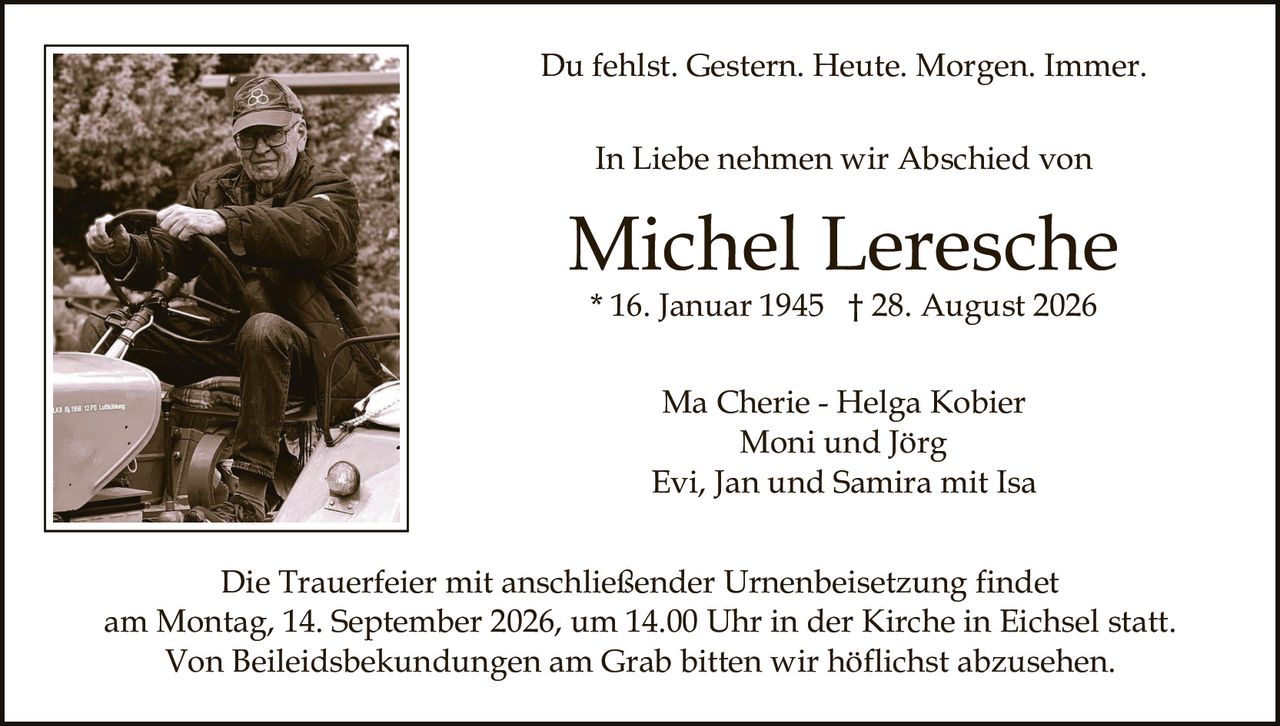 <p>Du fehlst. Gestern. Heute. Morgen. Immer.</p>

<p><strong>In Liebe nehmen wir Abschied von</strong></p>

<p><strong>Michel Leresche</strong><br>
* 16. Januar 1945 † 28. August 2026</p>

<p>Ma Cherie - Helga Kobier<br>
Moni und Jörg<br>
Evi, Jan und Samira mit Isa</p>

<p>Die Trauerfeier mit anschließender Urnenbeisetzung findet<br>
am Montag, 14. September 2026, um 14.00 Uhr in der Kirche in Eichsel statt.<br>
Von Beileidsbekundungen am Grab bitten wir höflichst abzusehen.</p>
