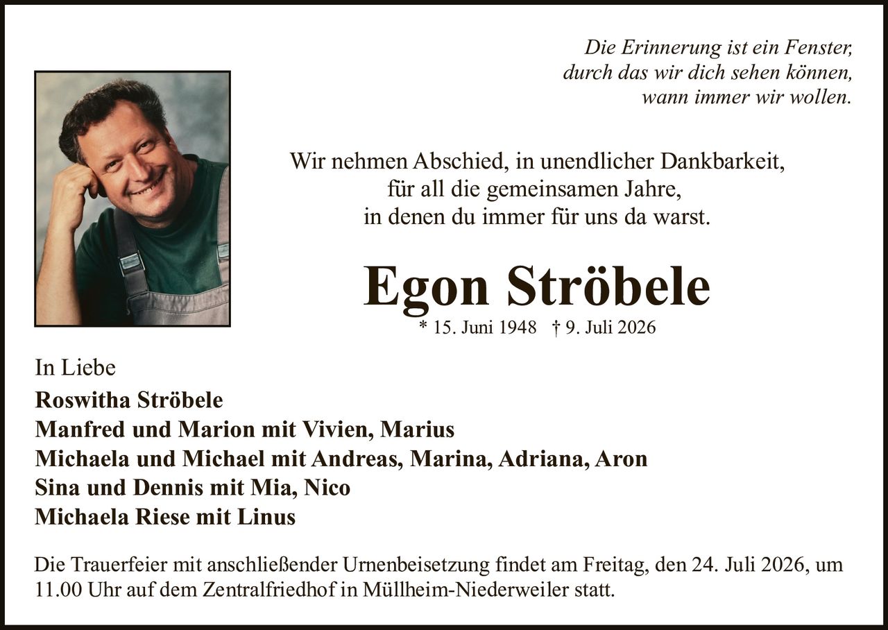 <p><i>Die Erinnerung ist ein Fenster, durch das wir dich sehen können, wann immer wir wollen.</i></p>

<p>Wir nehmen Abschied, in unendlicher Dankbarkeit, für all die gemeinsamen Jahre, in denen du immer für uns da warst.</p>

<p><strong>Egon Ströbele</strong><br>* 15. Juni 1948 † 9. Juli 2026</p>

<p>In Liebe<br><strong>Roswitha Ströbele</strong><br><strong>Manfred und Marion mit Vivien, Marius</strong><br><strong>Michaela und Michael mit Andreas, Marina, Adriana, Aaron</strong><br><strong>Sina und Dennis mit Mia, Nico</strong><br><strong>Michaela Riese mit Linus</strong></p>

<p>Die Trauerfeier mit anschließender Urnenbeisetzung findet am Freitag, den 24. Juli 2026, um 11.00 Uhr auf dem Zentralfriedhof in Müllheim-Niederweiler statt.</p>