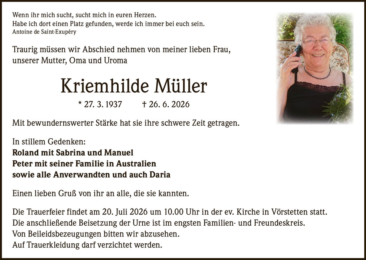 <p>Wenn ihr mich sucht, sucht mich in euren Herzen.<br>
Habe ich dort einen Platz gefunden, werde ich immer bei euch sein.<br>
Antoine de Saint-Exupéry</p>

<p>Traurig müssen wir Abschied nehmen von meiner lieben Frau, unserer Mutter, Oma und Uroma</p>

<p><strong>Kriemhilde Müller * 27. 3. 1937 † 26. 6. 2026</strong></p>

<p>Mit bewundernswerter Stärke hat sie ihre schwere Zeit getragen.</p>

<p>In stillem Gedenken:<br>
<strong>Roland mit Sabrina und Manuel</strong><br>
<strong>Peter mit seiner Familie in Australien</strong><br>
<strong>sowie alle Anverwandten und auch Daria</strong></p>

<p>Einen lieben Gruß von ihr an alle, die sie kannten.</p>

<p>Die Trauerfeier findet am 20. Juli 2026 um 10.00 Uhr in der ev. Kirche in Vörstetten statt.<br>
Die anschließende Beisetzung der Urne ist im engsten Familien- und Freundeskreis.<br>
Von Beileidsbezeugungen bitten wir abzusehen.<br>
Auf Trauerkleidung darf verzichtet werden.</p>
