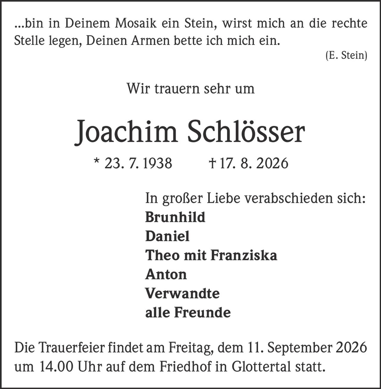 <p>...bin in Deinem Mosaik ein Stein, wirst mich an die rechte Stelle legen, Deinen Armen bette ich mich ein.</p>
<p><i>(E. Stein)</i></p>
<p>Wir trauern sehr um</p>
<p><strong>Joachim Schlösser</strong></p>
<p>* 23. 7. 1938  † 17. 8. 2026</p>
<p>In großer Liebe verabschieden sich:</p>
<p><strong>Brunhild</strong><br>
<strong>Daniel</strong><br>
<strong>Theo mit Franziska</strong><br>
<strong>Anton</strong><br>
<strong>Verwandte</strong><br>
<strong>alle Freunde</strong></p>
<p>Die Trauerfeier findet am Freitag, dem 11. September 2026 um 14.00 Uhr auf dem Friedhof in Glottertal statt.</p>