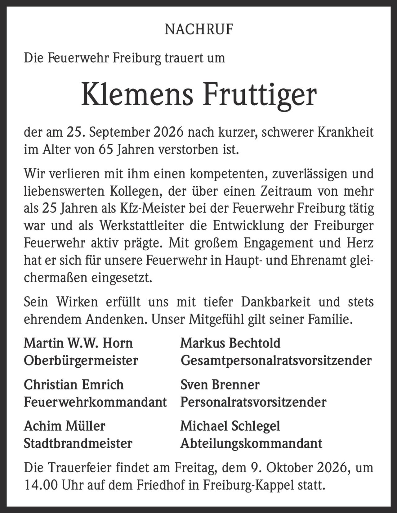 <p><strong>NACHRUF</strong></p><p>Die Feuerwehr Freiburg trauert um</p><p><strong>Klemens Fruttiger</strong></p><p>der am 25. September 2026 nach kurzer, schwerer Krankheit im Alter von 65 Jahren verstorben ist.</p><p>Wir verlieren mit ihm einen kompetenten, zuverlässigen und liebenswerten Kollegen, der über einen Zeitraum von mehr als 25 Jahren als Kfz-Meister bei der Feuerwehr Freiburg tätig war und als Werkstattleiter die Entwicklung der Freiburger Feuerwehr aktiv prägte. Mit großem Engagement und Herz hat er sich für unsere Feuerwehr in Haupt- und Ehrenamt gleichermaßen eingesetzt.</p><p>Sein Wirken erfüllt uns mit tiefer Dankbarkeit und stets ehrendem Andenken. Unser Mitgefühl gilt seiner Familie.</p><p><strong>Martin W.W. Horn</strong> <strong>Markus Bechtold</strong><br/>Oberbürgermeister Gesamtpersonalratsvorsitzender</p><p><strong>Christian Emrich</strong> <strong>Sven Brenner</strong><br/>Feuerwehrkommandant Personalratsvorsitzender</p><p><strong>Achim Müller</strong> <strong>Michael Schlegel</strong><br/>Stadtbrandmeister Abteilungskommandant</p><p>Die Trauerfeier findet am Freitag, dem 9. Oktober 2026, um 14.00 Uhr auf dem Friedhof in Freiburg-Kappel statt.</p>