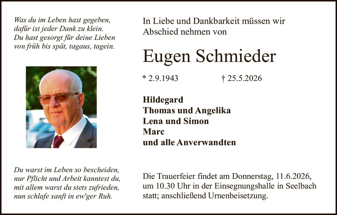 <p><i>Was du im Leben hast gegeben, dafür ist jeder Dank zu klein. Du hast gesorgt für deine Lieben von früh bis spät, tagaus, tagein.</i></p>

<p>In Liebe und Dankbarkeit müssen wir Abschied nehmen von</p>

<p><strong>Eugen Schmieder</strong></p>

<p>* 2.9.1943                † 25.5.2026</p>

<p><strong>Hildegard<br>
Thomas und Angelika<br>
Lena und Simon<br>
Marc<br>
und alle Anwerwandten</strong></p>

<p><i>Du warst im Leben so bescheiden, nur Pflicht und Arbeit kanntest du, mit allem warst du stets zufrieden, nun schlafe sanft in ew'ger Ruh.</i></p>

<p>Die Trauerfeier findet am Donnerstag, 11.6.2026, um 10.30 Uhr in der Einsegnungshalle in Seelbach statt; anschließend Urnenbeisetzung.</p>