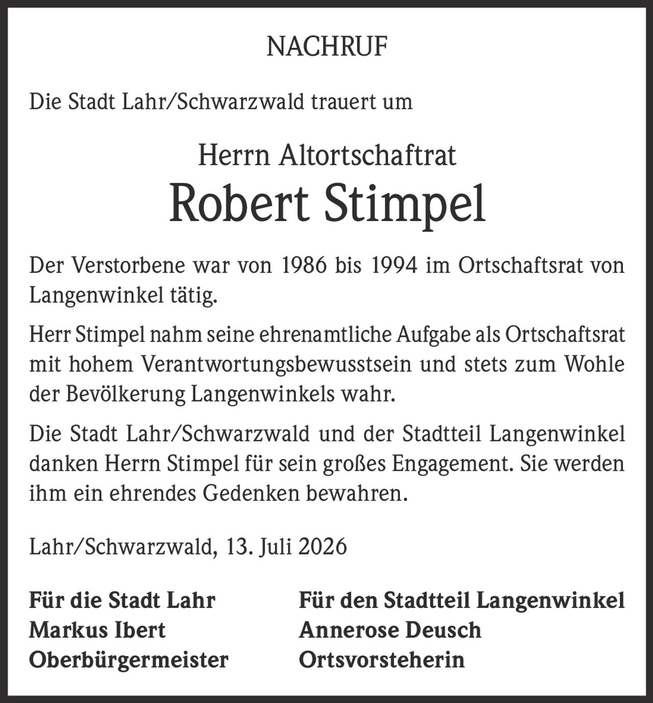<p>Die Stadt Lahr/Schwarzwald trauert um</p>
<p>Herrn Altortschaftrat</p>
<p><strong>Robert Stimpel</strong></p>
<p>Der Verstorbene war von 1986 bis 1994 im Ortschaftsrat von Langenwinkel tätig.</p>
<p>Herr Stimpel nahm seine ehrenamtliche Aufgabe als Ortschaftsrat mit hohem Verantwortungsbewusstsein und stets zum Wohle der Bevölkerung Langenwinkels wahr.</p>
<p>Die Stadt Lahr/Schwarzwald und der Stadtteil Langenwinkel danken Herrn Stimpel für sein großes Engagement. Sie werden ihm ein ehrendes Gedenken bewahren.</p>
<p>Lahr/Schwarzwald, 13. Juli 2026</p>
<p>Für die Stadt Lahr: Markus Ibert, Oberbürgermeister<br>Für den Stadtteil Langenwinkel: Annerose Deusch, Ortsvorsteherin</p>